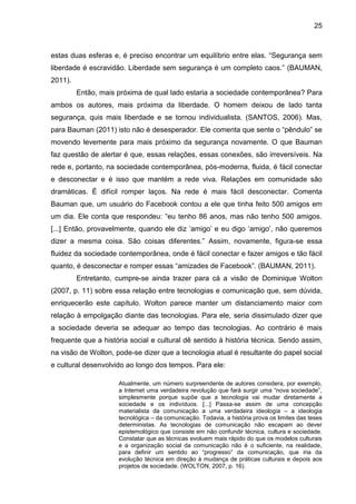 25



estas duas esferas e, é preciso encontrar um equilíbrio entre elas. “Segurança sem
liberdade é escravidão. Liberdade sem segurança é um completo caos.” (BAUMAN,
2011).
         Então, mais próxima de qual lado estaria a sociedade contemporânea? Para
ambos os autores, mais próxima da liberdade. O homem deixou de lado tanta
segurança, quis mais liberdade e se tornou individualista. (SANTOS, 2006). Mas,
para Bauman (2011) isto não é desesperador. Ele comenta que sente o “pêndulo” se
movendo levemente para mais próximo da segurança novamente. O que Bauman
faz questão de alertar é que, essas relações, essas conexões, são irreversíveis. Na
rede e, portanto, na sociedade contemporânea, pós-moderna, fluida, é fácil conectar
e desconectar e é isso que mantém a rede viva. Relações em comunidade são
dramáticas. É difícil romper laços. Na rede é mais fácil desconectar. Comenta
Bauman que, um usuário do Facebook contou a ele que tinha feito 500 amigos em
um dia. Ele conta que respondeu: “eu tenho 86 anos, mas não tenho 500 amigos.
[...] Então, provavelmente, quando ele diz ‘amigo’ e eu digo ‘amigo’, não queremos
dizer a mesma coisa. São coisas diferentes.” Assim, novamente, figura-se essa
fluidez da sociedade contemporânea, onde é fácil conectar e fazer amigos e tão fácil
quanto, é desconectar e romper essas “amizades de Facebook”. (BAUMAN, 2011).
         Entretanto, cumpre-se ainda trazer para cá a visão de Dominique Wolton
(2007, p. 11) sobre essa relação entre tecnologias e comunicação que, sem dúvida,
enriquecerão este capítulo. Wolton parece manter um distanciamento maior com
relação à empolgação diante das tecnologias. Para ele, seria dissimulado dizer que
a sociedade deveria se adequar ao tempo das tecnologias. Ao contrário é mais
frequente que a história social e cultural dê sentido à história técnica. Sendo assim,
na visão de Wolton, pode-se dizer que a tecnologia atual é resultante do papel social
e cultural desenvolvido ao longo dos tempos. Para ele:

                     Atualmente, um número surpreendente de autores considera, por exemplo,
                     a Internet uma verdadeira revolução que fará surgir uma “nova sociedade”,
                     simplesmente porque supõe que a tecnologia vai mudar diretamente a
                     sociedade e os indivíduos. [...] Passa-se assim de uma concepção
                     materialista da comunicação a uma verdadeira ideologia – a ideologia
                     tecnológica – da comunicação. Todavia, a história prova os limites das teses
                     deterministas. As tecnologias de comunicação não escapam ao dever
                     epistemológico que consiste em não confundir técnica, cultura e sociedade.
                     Constatar que as técnicas evoluem mais rápido do que os modelos culturais
                     e a organização social da comunicação não é o suficiente, na realidade,
                     para definir um sentido ao “progresso” da comunicação, que iria da
                     evolução técnica em direção à mudança de práticas culturais e depois aos
                     projetos de sociedade. (WOLTON, 2007, p. 16).
 