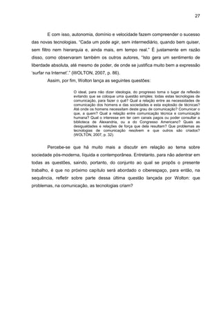 27



        E com isso, autonomia, domínio e velocidade fazem compreender o sucesso
das novas tecnologias. “Cada um pode agir, sem intermediário, quando bem quiser,
sem filtro nem hierarquia e, ainda mais, em tempo real.” É justamente em razão
disso, como observaram também os outros autores, “Isto gera um sentimento de
liberdade absoluta, até mesmo de poder, de onde se justifica muito bem a expressão
‘surfar na Internet’.” (WOLTON, 2007, p. 86).
        Assim, por fim, Wolton lança as seguintes questões:

                     O ideal, para não dizer ideologia, do progresso toma o lugar da reflexão
                     evitando que se coloque uma questão simples: todas estas tecnologias de
                     comunicação, para fazer o quê? Qual a relação entre as necessidades de
                     comunicação dos homens e das sociedades e esta explosão de técnicas?
                     Até onde os homens necessitam deste grau de comunicação? Comunicar o
                     que, a quem? Qual a relação entre comunicação técnica e comunicação
                     humana? Qual o interesse em ter cem canais pagos ou poder consultar a
                     biblioteca de Alexandria, ou a do Congresso Americano? Quais as
                     desigualdades e relações de força que dela resultam? Que problemas as
                     tecnologias de comunicação resolvem e que outros são criados?
                     (WOLTON, 2007, p. 32).


        Percebe-se que há muito mais a discutir em relação ao tema sobre
sociedade pós-moderna, líquida e contemporânea. Entretanto, para não adentrar em
todas as questões, saindo, portanto, do conjunto ao qual se propôs o presente
trabalho, é que no próximo capítulo será abordado o ciberespaço, para então, na
sequência, refletir sobre parte dessa última questão lançada por Wolton: que
problemas, na comunicação, as tecnologias criam?
 