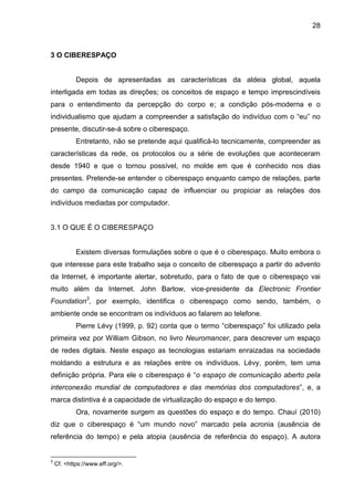 28



3 O CIBERESPAÇO


            Depois de apresentadas as características da aldeia global, aquela
interligada em todas as direções; os conceitos de espaço e tempo imprescindíveis
para o entendimento da percepção do corpo e; a condição pós-moderna e o
individualismo que ajudam a compreender a satisfação do indivíduo com o “eu” no
presente, discutir-se-á sobre o ciberespaço.
            Entretanto, não se pretende aqui qualificá-lo tecnicamente, compreender as
características da rede, os protocolos ou a série de evoluções que aconteceram
desde 1940 e que o tornou possível, no molde em que é conhecido nos dias
presentes. Pretende-se entender o ciberespaço enquanto campo de relações, parte
do campo da comunicação capaz de influenciar ou propiciar as relações dos
indivíduos mediadas por computador.


3.1 O QUE É O CIBERESPAÇO


            Existem diversas formulações sobre o que é o ciberespaço. Muito embora o
que interesse para este trabalho seja o conceito de ciberespaço a partir do advento
da Internet, é importante alertar, sobretudo, para o fato de que o ciberespaço vai
muito além da Internet. John Barlow, vice-presidente da Electronic Frontier
Foundation3, por exemplo, identifica o ciberespaço como sendo, também, o
ambiente onde se encontram os indivíduos ao falarem ao telefone.
            Pierre Lévy (1999, p. 92) conta que o termo “ciberespaço” foi utilizado pela
primeira vez por William Gibson, no livro Neuromancer, para descrever um espaço
de redes digitais. Neste espaço as tecnologias estariam enraizadas na sociedade
moldando a estrutura e as relações entre os indivíduos. Lévy, porém, tem uma
definição própria. Para ele o ciberespaço é “o espaço de comunicação aberto pela
interconexão mundial de computadores e das memórias dos computadores”, e, a
marca distintiva é a capacidade de virtualização do espaço e do tempo.
            Ora, novamente surgem as questões do espaço e do tempo. Chauí (2010)
diz que o ciberespaço é “um mundo novo” marcado pela acronia (ausência de
referência do tempo) e pela atopia (ausência de referência do espaço). A autora


3
    Cf. <https://www.eff.org/>.
 