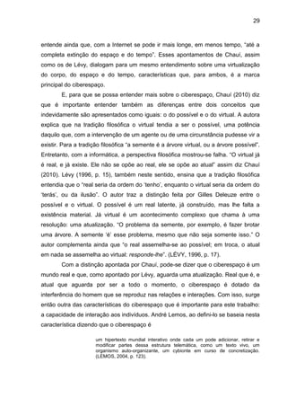 29



entende ainda que, com a Internet se pode ir mais longe, em menos tempo, “até a
completa extinção do espaço e do tempo”. Esses apontamentos de Chauí, assim
como os de Lévy, dialogam para um mesmo entendimento sobre uma virtualização
do corpo, do espaço e do tempo, características que, para ambos, é a marca
principal do ciberespaço.
        E, para que se possa entender mais sobre o ciberespaço, Chauí (2010) diz
que é importante entender também as diferenças entre dois conceitos que
indevidamente são apresentados como iguais: o do possível e o do virtual. A autora
explica que na tradição filosófica o virtual tendia a ser o possível, uma potência
daquilo que, com a intervenção de um agente ou de uma circunstância pudesse vir a
existir. Para a tradição filosófica “a semente é a árvore virtual, ou a árvore possível”.
Entretanto, com a informática, a perspectiva filosófica mostrou-se falha. “O virtual já
é real, e já existe. Ele não se opõe ao real, ele se opõe ao atual” assim diz Chauí
(2010). Lévy (1996, p. 15), também neste sentido, ensina que a tradição filosófica
entendia que o “real seria da ordem do ‘tenho’, enquanto o virtual seria da ordem do
‘terás’, ou da ilusão”. O autor traz a distinção feita por Gilles Deleuze entre o
possível e o virtual. O possível é um real latente, já construído, mas lhe falta a
existência material. Já virtual é um acontecimento complexo que chama à uma
resolução: uma atualização. “O problema da semente, por exemplo, é fazer brotar
uma árvore. A semente ‘é’ esse problema, mesmo que não seja somente isso.” O
autor complementa ainda que “o real assemelha-se ao possível; em troca, o atual
em nada se assemelha ao virtual: responde-lhe”. (LÉVY, 1996, p. 17).
        Com a distinção apontada por Chauí, pode-se dizer que o ciberespaço é um
mundo real e que, como apontado por Lévy, aguarda uma atualização. Real que é, e
atual que aguarda por ser a todo o momento, o ciberespaço é dotado da
interferência do homem que se reproduz nas relações e interações. Com isso, surge
então outra das características do ciberespaço que é importante para este trabalho:
a capacidade de interação aos indivíduos. André Lemos, ao defini-lo se baseia nesta
característica dizendo que o ciberespaço é

                      um hipertexto mundial interativo onde cada um pode adicionar, retirar e
                      modificar partes dessa estrutura telemática, como um texto vivo, um
                      organismo auto-organizante, um cybionte em curso de concretização.
                      (LEMOS, 2004, p. 123).
 