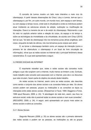 30



        O conceito de Lemos mostra um lado mais interativo e mais vivo do
ciberespaço. A partir dessas observações de Chauí, Lévy e Lemos, tem-se que o
ciberespaço é, por fim, um outro mundo, um mundo novo, sem espaço e sem tempo,
ou com espaço e tempo novos, onde tudo é virtualizado e onde os indivíduos podem
atuar moldando as estruturas através da adição, subtração ou modificação de
interações. Essa é a maneira de ser e de existir do ciberespaço. Retomando o que
foi visto no capítulo anterior sobre a relação do corpo, do espaço e do tempo e,
sobre as tecnologias da imortalidade e da virtualidade, de acordo com Chauí (2010)
tem-se que, “do lado do ciberespaço nós nos tornamos puras almas angélicas, sem
corpo, enquanto do lado da ciência, nós nos tornamos puros corpos sem alma”.
        E, ao tomar o ciberespaço também como um espaço de interação (como a
primeira lei da cibercultura: o ciberespaço é um local de livre circulação da
informação), vê-se que as redes sociais na Internet são o principal fenômeno dessa
característica. É o que será apresentado a seguir.


3.2 REDES SOCIAIS NA INTERNET


        É importante ressaltar que, redes e redes sociais são conceitos muito
antigos e que não surgiram com a Internet, muito menos se limitam a ela. Contudo,
neste trabalho este conceito será associado com a Internet, pois ela e os discursos
que nela circulam, fazem parte do objetivo de estudo deste trabalho.
        As redes sociais na Internet, assim como as redes sociais, são descritas
como sendo o conjunto dos atores sociais e as conexões feitas por eles. Os atores
sociais podem ser pessoas, grupos ou instituições e as conexões os laços ou
interações entre estes atores sociais. (Wasserman e Faust, 1994; Deggene e Forse,
1999 apud Recuero, 2009, p. 24). “A abordagem de rede tem, assim, seu foco na
estrutura social, onde não é possível isolar os atores sociais e nem suas conexões”.
(RECUERO, 2009, p. 24). A seguir, será apresentado um pouco mais sobre os
atores sociais e sobre as conexões.


3.2.1 Atores Sociais


        Segundo Recuero (2009, p. 25) os atores sociais são o primeiro elemento
das redes sociais e podem ser as pessoas, as instituições ou até os grupos
 