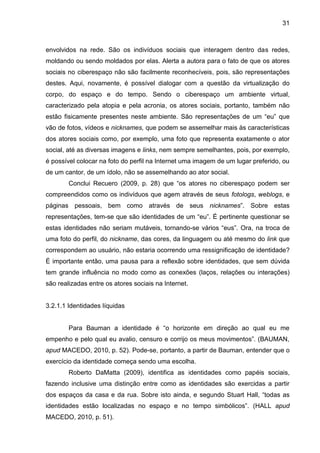 31



envolvidos na rede. São os indivíduos sociais que interagem dentro das redes,
moldando ou sendo moldados por elas. Alerta a autora para o fato de que os atores
sociais no ciberespaço não são facilmente reconhecíveis, pois, são representações
destes. Aqui, novamente, é possível dialogar com a questão da virtualização do
corpo, do espaço e do tempo. Sendo o ciberespaço um ambiente virtual,
caracterizado pela atopia e pela acronia, os atores sociais, portanto, também não
estão fisicamente presentes neste ambiente. São representações de um “eu” que
vão de fotos, vídeos e nicknames, que podem se assemelhar mais às características
dos atores sociais como, por exemplo, uma foto que representa exatamente o ator
social, até as diversas imagens e links, nem sempre semelhantes, pois, por exemplo,
é possível colocar na foto do perfil na Internet uma imagem de um lugar preferido, ou
de um cantor, de um ídolo, não se assemelhando ao ator social.
        Conclui Recuero (2009, p. 28) que “os atores no ciberespaço podem ser
compreendidos como os indivíduos que agem através de seus fotologs, weblogs, e
páginas pessoais, bem como através de seus nicknames”. Sobre estas
representações, tem-se que são identidades de um “eu”. É pertinente questionar se
estas identidades não seriam mutáveis, tornando-se vários “eus”. Ora, na troca de
uma foto do perfil, do nickname, das cores, da linguagem ou até mesmo do link que
correspondem ao usuário, não estaria ocorrendo uma ressignificação de identidade?
É importante então, uma pausa para a reflexão sobre identidades, que sem dúvida
tem grande influência no modo como as conexões (laços, relações ou interações)
são realizadas entre os atores sociais na Internet.


3.2.1.1 Identidades líquidas


        Para Bauman a identidade é “o horizonte em direção ao qual eu me
empenho e pelo qual eu avalio, censuro e corrijo os meus movimentos”. (BAUMAN,
apud MACEDO, 2010, p. 52). Pode-se, portanto, a partir de Bauman, entender que o
exercício da identidade começa sendo uma escolha.
        Roberto DaMatta (2009), identifica as identidades como papéis sociais,
fazendo inclusive uma distinção entre como as identidades são exercidas a partir
dos espaços da casa e da rua. Sobre isto ainda, e segundo Stuart Hall, “todas as
identidades estão localizadas no espaço e no tempo simbólicos”. (HALL apud
MACEDO, 2010, p. 51).
 