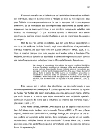 32



        Esses autores reforçam a ideia de que as identidades são escolhas mutáveis
dos indivíduos. Seja em Bauman sobre a “direção ao qual eu me empenho”, seja
para DaMatta com os espaços da casa e da rua, ou seja para Hall com os espaços
simbólicos. Se as identidades são desempenhadas basicamente de acordo com o
espaço em que se insere o indivíduo, o que acontece quando este indivíduo está
inserido no ciberespaço? O que acontece quando a identidade está sendo
construída ou exercida em um mundo virtualizado e sem os referenciais do espaço e
do tempo?
        Hall diz que “as velhas identidades, que por tanto tempo estabilizaram o
mundo social, estão em declínio, fazendo surgir novas identidades e fragmentando o
indivíduo moderno, até aqui visto como um sujeito unificado.” (HALL, 2006, p. 7).
Veja, é possível dialogar com outro capítulo do trabalho, sobre a Condição Pós-
Moderna, que traz o conceito de sociedade e identidade fragmentadas que, por sua
vez estão fragmentando o indivíduo moderno. Completa Macedo, dizendo que

                     daí, decorre a necessidade dos sujeitos de assumir modelos identitários
                     diversos. Para tanto, se utilizam da cultura da mídia, que é responsável por
                     grande parte da disseminação desses modelos, além de mercadorias que
                     consigam sustentar as identidades escolhidas. Ora, essa relação é possível
                     porque tanto a cultura da mídia, quanto as mercadorias presentes na
                     sociedade do consumo estão em constante movimento, assim como as
                     identidades. Poderíamos dizer, nos apropriando de um termo cunhado por
                     Bauman, que as identidades são líquidas ou fluidas. (MACEDO, 2010, p.
                     50).


        Este parece ser o retrato das identidades na pós-modernidade e nas
relações que ocorrem no ciberespaço. É por isso que Bauman as chama de líquidas
ou fluidas. “Os ‘fluídos’ são assim chamados porque não conseguem manter a forma
por muito tempo e, a menos que sejam derramados num recipiente apertado,
continuam mudando de forma sob a influência até mesmo das menores forças.”
(BAUMAN, 2005, p. 57).
        Ainda neste sentido, DaMatta (2009) sugere que os papéis sociais não são
bem definidos e assim também parece entender Recuero (2009, p. 30, sem grifo no
original), dizendo que “perfis do Orkut, weblogs, fotologs, etc. são pistas de um ‘eu’
que poderá ser percebido pelos demais. São construções plurais de um sujeito,
representando múltiplas facetas de sua identidade.” Pode-se tomar que, o sujeito
pode ser único, mas as identidades podem ser múltiplas tanto na existência como na
forma de representação.
 