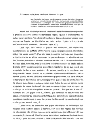 33



       Sobre essa mutação de identidade, Bauman diz que

                     nós, habitantes do líquido mundo moderno, somos diferentes. Buscamos,
                     construímos e mantemos as referências comunais de nossas identidades
                     em movimento – lutando para nos juntarmos aos grupos igualmente móveis
                     e velozes que procuramos, construímos e tentamos manter vivos por um
                     momento, mas não por muito tempo. (BAUMAN, 2005, p. 32).


       Assim, este novo tempo em que se encontra essa sociedade contemporânea
é propício aos novos estilos de identidades frágeis, líquidas e evanescentes. As
outras caíram por terra. “No admirável mundo novo das oportunidades fugazes e das
seguranças frágeis, as identidades ao estilo antigo, rígidas e inegociáveis,
simplesmente não funcionam.” (BAUMAN, 2005, p.33).
       Cabe aqui, para finalizar a questão das identidades, um interessante
questionamento de DaMatta (2009): “Como os papéis [papéis sociais, identidades]
colam nos atores sociais?”. Para ele, essa é a grande motivação das discussões
sobre identidades. As várias identidades de que fala Recuero ou a liquidez de que
fala Bauman pouco tem a ver com o certo ou errado, com o caráter do indivíduo.
Não são boas, nem más, mas apenas uma constante dualidade de papéis sociais.
DaMatta (2009) usa como exemplo a questão do nepotismo. Diz ele que essa é uma
sociedade familiar e que, portanto, não deveria considerar o nepotismo uma
irregularidade. Nesse contexto, de acordo com o pensamento de DaMatta, para o
homem público há uma constante dualidade de papéis sociais. Ele deve optar por
indicar alguém de confiança para um cargo público que não seja da família. Todavia,
há alguém cujos laços e confiança sejam mais fortes do que um parente nessa
sociedade de bases familiares? Não seria o correto indicar para um cargo de
confiança da administração pública então um parente? “Por que isso é errado?”,
questiona ele. Que papel social e, portanto, que identidade irá assumir esse ator
social entre nomear ou não um parente? O papel de administrador público limitado à
questão do nepotismo ou o papel de membro familiar que vê no parente alguém de
confiança para assumir o cargo?
       Como se vê, as identidades tem papel fundamental na identificação das
relações entre os atores sociais. É dizer que, sem essas três noções: a) o indivíduo
no ciberespaço não é físico é apenas uma representação (para Recuero); b) esta
representação é mutável, é líquida e pode tomar várias facetas sem limite de tempo
ou espaço (para Bauman); e ainda c) essa mutação e liquidez não são boas nem
 