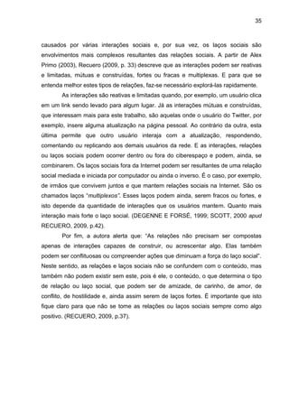 35



causados por várias interações sociais e, por sua vez, os laços sociais são
envolvimentos mais complexos resultantes das relações sociais. A partir de Alex
Primo (2003), Recuero (2009, p. 33) descreve que as interações podem ser reativas
e limitadas, mútuas e construídas, fortes ou fracas e multiplexas. E para que se
entenda melhor estes tipos de relações, faz-se necessário explorá-las rapidamente.
       As interações são reativas e limitadas quando, por exemplo, um usuário clica
em um link sendo levado para algum lugar. Já as interações mútuas e construídas,
que interessam mais para este trabalho, são aquelas onde o usuário do Twitter, por
exemplo, insere alguma atualização na página pessoal. Ao contrário da outra, esta
última permite que outro usuário interaja com a atualização, respondendo,
comentando ou replicando aos demais usuários da rede. E as interações, relações
ou laços sociais podem ocorrer dentro ou fora do ciberespaço e podem, ainda, se
combinarem. Os laços sociais fora da Internet podem ser resultantes de uma relação
social mediada e iniciada por computador ou ainda o inverso. É o caso, por exemplo,
de irmãos que convivem juntos e que mantem relações sociais na Internet. São os
chamados laços “multiplexos”. Esses laços podem ainda, serem fracos ou fortes, e
isto depende da quantidade de interações que os usuários mantem. Quanto mais
interação mais forte o laço social. (DEGENNE E FORSÉ, 1999; SCOTT, 2000 apud
RECUERO, 2009, p.42).
       Por fim, a autora alerta que: “As relações não precisam ser compostas
apenas de interações capazes de construir, ou acrescentar algo. Elas também
podem ser conflituosas ou compreender ações que diminuam a força do laço social”.
Neste sentido, as relações e laços sociais não se confundem com o conteúdo, mas
também não podem existir sem este, pois é ele, o conteúdo, o que determina o tipo
de relação ou laço social, que podem ser de amizade, de carinho, de amor, de
conflito, de hostilidade e, ainda assim serem de laços fortes. É importante que isto
fique claro para que não se tome as relações ou laços sociais sempre como algo
positivo. (RECUERO, 2009, p.37).
 