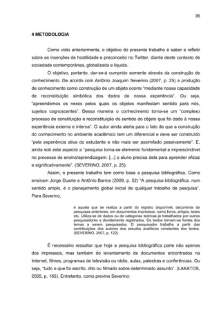 36



4 METODOLOGIA


        Como visto anteriormente, o objetivo do presente trabalho é saber e refletir
sobre as inserções de hostilidade e preconceito no Twitter, diante deste contexto de
sociedade contemporânea, globalizada e liquida.
        O objetivo, portanto, dar-se-á cumprido somente através da construção de
conhecimento. De acordo com Antônio Joaquim Severino (2007, p. 25) a produção
de conhecimento como construção de um objeto ocorre “mediante nossa capacidade
de   reconstituição   simbólica    dos    dados de        nossa     experiência”.     Ou    seja,
“apreendemos os nexos pelos quais os objetos manifestam sentido para nós,
sujeitos cognoscentes”. Dessa maneira o conhecimento torna-se um “complexo
processo de constituição e reconstituição do sentido do objeto que foi dado à nossa
experiência externa e interna”. O autor ainda alerta para o fato de que a construção
do conhecimento no ambiente acadêmico tem um diferencial e deve ser construído
“pela experiência ativa do estudante e não mais ser assimilado passivamente”. E,
ainda sob este aspecto a “pesquisa torna-se elemento fundamental e imprescindível
no processo de ensino/aprendizagem. [...] o aluno precisa dela para aprender eficaz
e significativamente”. (SEVERINO, 2007, p. 25).
        Assim, o presente trabalho tem como base a pesquisa bibliográfica. Como
ensinam Jorge Duarte e Antônio Barros (2009, p. 52) “A pesquisa bibliográfica, num
sentido amplo, é o planejamento global inicial de qualquer trabalho de pesquisa”.
Para Severino,

                      é aquela que se realiza a partir do registro disponível, decorrente de
                      pesquisas anteriores, em documentos impressos, como livros, artigos, teses
                      etc. Utiliza-se de dados ou de categorias teóricas já trabalhados por outros
                      pesquisadores e devidamente registrados. Os textos tornam-se fontes dos
                      temas a serem pesquisados. O pesquisador trabalha a partir das
                      contribuições dos autores dos estudos analíticos constantes dos textos.
                      (SEVERINO, 2007, p. 122).


        É necessário ressaltar que hoje a pesquisa bibliográfica parte não apenas
dos impressos, mas também do levantamento de documentos encontrados na
Internet, filmes, programas de televisão ou rádio, aulas, palestras e conferências. Ou
seja, “tudo o que foi escrito, dito ou filmado sobre determinado assunto”. (LAKATOS,
2005, p. 185). Entretanto, como previne Severino:
 