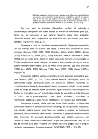 37


                     Não traz resultados positivos para o estudo ouvir aulas, por mais brilhantes
                     que sejam, nem adianta ler livros clássicos e célebres. Isso só tem algum
                     valor à medida que se traduzir em documentação pessoal, ou seja, à
                     medida que esses elementos puderem estar à disposição do estudante, a
                     qualquer momento de sua vida intelectual. (SEVERINO, 2007, p. 67).


       Por isso, além da pesquisa bibliográfica, também foi realizada a
documentação bibliográfica das obras através do método de fichamento, para que,
como fim, se cumprisse o que garante Severino sobre esse processo:
“Sistematicamente feito, proporciona ao estudante rica informação para seus
estudos.” (SEVERINO, 2007, p. 70).
       Buscou-se a partir da pesquisa e da documentação bibliográfica apresentar
um rico diálogo entre os autores das obras. E entre elas, destacam-se como
principais Bauman (2005, 2008, 2011), McLuhan (2005), Wolton (2007), Santos
(2006), Chauí (2010), Sibilia (2002, 2008), Recuero (2009) e Santaella e Lemos
(2010) que, de modo geral, discorrem sobre sociedade, homem e comunicação. A
fim de complementar esses diálogos, as ideias e interpretações de alguns outros
autores também foram trazidas para as linhas deste trabalho. São eles: DaMatta
(2009), Lévy (1996, 1999), Nóbrega (2000), Primo (2003, 2011), Viviani (2007) e
Zago (2008).
       O presente trabalho utilizou-se também de uma pesquisa exploratória que,
para Severino (2007, p. 123), “busca apenas levantar informações sobre um
determinado objeto, delimitando assim um campo de trabalho, mapeando as
condições de manifestação desse objeto.” Assim, buscando a relação com as teorias
vistas ao longo do trabalho, foram analisados alguns discursos das postagens no
Twitter, os chamados “tweets”, encontrados através do uso da ferramenta de busca
do próprio site e palavras-chave, como: “gays”, “mulheres”, “homofobia” e
“nordestino”. Escolheu-se esse “tipo de hostilidades” em razão de sua intensidade.
       Cumpre-se ressaltar, ainda, que nas linhas deste trabalho ou diante das
conclusões poder-se-á parecer que houve o emprego de uma pesquisa explicativa,
cuja adoção poderia ocorrer, pois “além de registrar e analisar os fenômenos
estudados, busca identificar suas causas”. Entretanto, o presente trabalho não tem
essa pretensão. Os possíveis posicionamentos que possam aparecer, são
resultados dessa “corrida ao conhecimento” e que se expressaram por meio de um
ato de filosofar, pois este, “reclama um pensar por conta própria que é atingido
mediante o pensamento de outras pessoas”. (SEVERINO, 2007, p. 123, 67).
 
