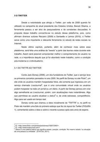 38



5 O TWITTER


         Desde a notoriedade que atingiu o Twitter, por volta de 2008 quando foi
utilizado na campanha do atual presidente dos Estados Unidos, Barack Obama, a
ferramenta passou a ser alvo de pesquisadores e de constantes discussões. A
proposta desse trabalho concentra-se no estudo dessa plataforma, pois, como
afirmam diversos autores Recuero (2009) e Santaella e Lemos (2010), o Twitter
serve como uma importante e relevante ferramenta no estudo de redes sociais na
Internet.
         Neste último capítulo, portanto, além de conhecer mais sobre essa
plataforma, será feita uma análise de “tweets” a partir das teorias vistas durante este
trabalho. Assim será possível compreender melhor o comportamento do usuário na
rede, e a importância daquilo que já foi abordado neste trabalho, como a condição
pós-moderna e o individualismo.


5.1 DO TWTTR AO TWITTER


         Conta Jack Dorsey (2006), um dos fundadores do Twitter, que o serviço teve
os primeiros conceitos pensados no ano 2000. No perfil de Dorsey no site Flickr4, um
site onde os usuários mantém hospedadas fotos, ele comenta que ingressou em um
serviço chamado LiveJournal5, que é uma comunidade virtual onde os usuários
podem hospedar na rede um jornal ou um diário. A partir daí Dorsey pensou em criar
algo semelhante ao LiveJournal, porém, com atualizações mais instantâneas. Algo
que permitisse ao usuário atualizar o status6 e, de onde estivesse, compartilhá-lo.
Algo para ser usado em tempo real.
         Dorsey conta que chamou a ideia inicialmente de “TWTTR” e, no perfil no
Flickr ele mantém uma foto do primeiro esboço que fez do layout do Twitter (FIGURA
1), comentando sobre a ideia e sobre o recente sucesso após seis anos de espera.




4
  Cf. <http://www.flickr.com/photos/jackdorsey/182613360/>.
5
  Cf. <http://www.livejournal.com/>.
6
  Status é uma palavra latina que significa estado, posição, condição. No mesmo estado “ou situação
de uma pessoa ou entidade”. (STATUS, 2011).
 