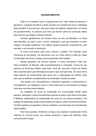 AGRADECIMENTOS


        Este é um momento único e especial para mim. São muitas as pessoas a
agradecer, e gostaria de fazê-lo a todos aqueles que contribuíram para a realização
deste trabalho. É por isso que, não posso deixar de registrar nestas linhas, em forma
de agradecimentos, as pessoas que sinto que fizeram parte da construção desse
belo caminho que desejo continuar trilhando.
        Começo agradecendo, de maneira única, ao meu pai Benedito e à minha
mãe Benedita, por todo o amor, carinho, dedicação e paz que trouxeram à minha
criação e formação acadêmica. Por estarem sempre presentes, ensinando-me, pelo
exemplo, a ser honrado e construtivo.
        À minha irmã Evelin, pelo amor, carinho e respeito. Por entender meus
momentos de nervosismo, me ensinando a ser um irmão melhor a cada dia. Pelas
contribuições com livros e artigos que enriqueceram este trabalho.
        Desejo agradecer, de maneira especial, à minha orientadora, Profa. Ms.
Diana Gualberto de Macedo, pelo acompanhamento e orientação. Inspiro-me nas
palavras de Dominique Wolton, para dizer, como ele, que sem a figura do mestre
não é possível saber que informação procurar e que uso fazer dela. Um aluno não é
nada distante do conhecimento que nasce com a participação de mestres como
esta, que se dedicam constantemente na construção e divisão do saber.
        Aos autores, por compartilharem e deixarem registrado o conhecimento e,
principalmente, por dialogaram entre si muito antes que eu encontrasse um diálogo
entre eles nas linhas deste trabalho.
        Ao colegiado do Curso de Graduação em Comunicação Social, pelos
esforços, dedicação e pelos ensinamentos durante as aulas e até mesmo fora delas.
À Mariana, colaboradora da coordenação do curso por ser sempre prestativa. Aos
colegas de graduação, pelas trocas positivas de ideias e pelos momentos divertidos.
Também gostaria de agradecer a banca avaliadora, que fará parte da concretização
deste trabalho.
        Aos meus parentes, familiares e amigos, que souberam compreender minha
ausência do convívio social, que tiveram paciência e agora irão desfrutar deste
momento junto comigo.
 