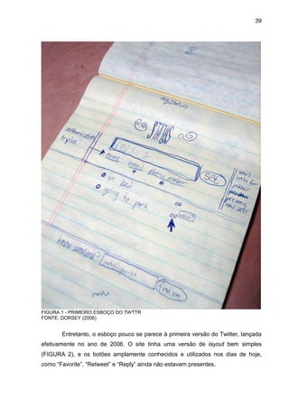 39




FIGURA 1 - PRIMEIRO ESBOÇO DO TWTTR
FONTE: DORSEY (2006)


       Entretanto, o esboço pouco se parece à primeira versão do Twitter, lançada
efetivamente no ano de 2006. O site tinha uma versão de layout bem simples
(FIGURA 2), e os botões amplamente conhecidos e utilizados nos dias de hoje,
como “Favorite”, “Retweet” e “Reply” ainda não estavam presentes.
 