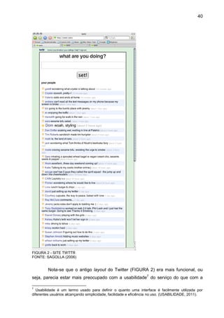 40




FIGURA 2 - SITE TWTTR
FONTE: SAGOLLA (2006)


         Nota-se que o antigo layout do Twitter (FIGURA 2) era mais funcional, ou
seja, parecia estar mais preocupado com a usabilidade7 do serviço do que com a

7
   Usabilidade é um termo usado para definir o quanto uma interface é facilmente utilizada por
diferentes usuários alcançando simplicidade, facilidade e eficiência no uso. (USABILIDADE, 2011).
 