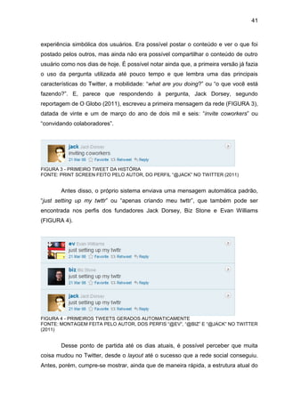 41



experiência simbólica dos usuários. Era possível postar o conteúdo e ver o que foi
postado pelos outros, mas ainda não era possível compartilhar o conteúdo de outro
usuário como nos dias de hoje. É possível notar ainda que, a primeira versão já fazia
o uso da pergunta utilizada até pouco tempo e que lembra uma das principais
características do Twitter, a mobilidade: “what are you doing?” ou “o que você está
fazendo?”. E, parece que respondendo à pergunta, Jack Dorsey, segundo
reportagem de O Globo (2011), escreveu a primeira mensagem da rede (FIGURA 3),
datada de vinte e um de março do ano de dois mil e seis: “invite coworkers” ou
“convidando colaboradores”.




FIGURA 3 - PRIMEIRO TWEET DA HISTÓRIA
FONTE: PRINT SCREEN FEITO PELO AUTOR, DO PERFIL “@JACK” NO TWITTER (2011)


       Antes disso, o próprio sistema enviava uma mensagem automática padrão,
“just setting up my twttr” ou “apenas criando meu twttr”, que também pode ser
encontrada nos perfis dos fundadores Jack Dorsey, Biz Stone e Evan Williams
(FIGURA 4).




FIGURA 4 - PRIMEIROS TWEETS GERADOS AUTOMATICAMENTE
FONTE: MONTAGEM FEITA PELO AUTOR, DOS PERFIS “@EV”, “@BIZ” E “@JACK” NO TWITTER
(2011)


       Desse ponto de partida até os dias atuais, é possível perceber que muita
coisa mudou no Twitter, desde o layout até o sucesso que a rede social conseguiu.
Antes, porém, cumpre-se mostrar, ainda que de maneira rápida, a estrutura atual do
 
