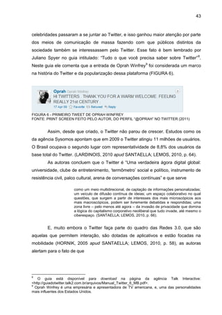 43



celebridades passaram a se juntar ao Twitter, e isso ganhou maior atenção por parte
dos meios de comunicação de massa fazendo com que públicos distintos da
sociedade também se interessassem pelo Twitter. Esse fato é bem lembrado por
Juliano Spyer no guia intitulado: “Tudo o que você precisa saber sobre Twitter” 8.
Neste guia ele comenta que a entrada de Oprah Winfrey9 foi considerada um marco
na história do Twitter e da popularização dessa plataforma (FIGURA 6).




FIGURA 6 - PRIMEIRO TWEET DE OPRAH WINFREY
FONTE: PRINT SCREEN FEITO PELO AUTOR, DO PERFIL “@OPRAH” NO TWITTER (2011)


        Assim, desde que criado, o Twitter não parou de crescer. Estudos como os
da agência Sysomos apontam que em 2009 o Twitter atingiu 11 milhões de usuários.
O Brasil ocupava o segundo lugar com representatividade de 8,8% dos usuários da
base total do Twitter. (LARDINOIS, 2010 apud SANTAELLA; LEMOS, 2010, p. 64).
        As autoras concluem que o Twitter é “Uma verdadeira ágora digital global:
universidade, clube de entretenimento, ‘termômetro’ social e político, instrumento de
resistência civil, palco cultural, arena de conversações contínuas” e que serve

                      como um meio multidirecional, de captação de informações personalizadas;
                      um veículo de difusão contínua de ideias; um espaço colaborativo no qual
                      questões, que surgem a partir de interesses dos mais microscópicos aos
                      mais macroscópicos, podem ser livremente debatidas e respondidas; uma
                      zona livre – pelo menos até agora – da invasão de privacidade que domina
                      a lógica do capitalismo corporativo neoliberal que tudo invade, até mesmo o
                      ciberespaço. (SANTAELLA; LEMOS, 2010, p. 66).


        E, muito embora o Twitter faça parte do quadro das Redes 3.0, que são
aquelas que permitem interação, são dotadas de aplicativos e estão focadas na
mobilidade (HORNIK, 2005 apud SANTAELLA; LEMOS, 2010, p. 58), as autoras
alertam para o fato de que




8
   O guia está disponível para download na página da agência Talk Interactive:
<http://guiadotwitter.talk2.com.br/arquivos/Manual_Twitter_6_MB.pdf>.
9
  Oprah Winfrey é uma empresária e apresentadora de TV americana, e, uma das personalidades
mais influentes dos Estados Unidos.
 