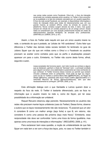 44


                     nas outras redes sociais como Facebook, Orkut etc., o foco da interação
                     social está nos contatos pessoais entre usuários, no Twitter o foco encontra-
                     se na qualidade e no tipo de conteúdo veiculado por um usuário específico.
                     O foco da rede social Facebook, por exemplo, é disponibilizar informações e
                     meios de interação direta para redes de relacionamentos que, em sua
                     grande maioria, já existiam off-line, antes da entrada do usuário na
                     plataforma. Novos contatos surgem através da rede, é claro, mas quase
                     sempre em virtude de um contato pessoal ou de um amigo comum. Essas
                     redes se caracterizam por uma atuação predominante focada em redes de
                     relacionamentos pessoais familiares, de amizade e/ou profissionais.
                     (SANTAELLA; LEMOS, 2010, p. 67).


        Assim, o foco do Twitter está naquilo em que um único usuário insere na
rede, o conteúdo do que é postado, as “pílulas de 140 carácteres”. Outro fator que
diferencia o Twitter das demais redes sociais também foi lembrado no guia de
Juliano Spyer que diz que em mídias como o Orkut e o Facebook os usuários
precisam se aceitar como contatos para que os perfis e atualizações possam
aparecer um para o outro. Entretanto, no Twitter não ocorre desta forma, afinal,
segundo o autor,

                     nossa sociedade não funciona assim, nem todo mundo se conhece e alguns
                     que se destacam, ganham o rótulo de “famosas” [sic] – a principal condição
                     para alguém se tornar uma celebridade é justamente ser mais conhecido do
                     que conhecer. O Twitter funciona dessa maneira ao permitir que existam
                     vínculos unilaterais entre os partipantes. Você pode se ligar [ou seguir,
                     como se diz no Twitter] a cantora Maria Rita (@MROFICIAL), ao Roger do
                     Ultraje (@Roxmo), passando pelo bruxo Paulo Coelho (@paulocoelho) e o
                     cartunista Maurício de Sousa (@mauriciodesousa), sem que eles
                     necessariamente te conheçam. (SPYER, 2009, p.14).


        Esta afirmação dialoga com o que Santaella e Lemos querem dizer a
respeito do foco da rede. O Twitter é bastante diferenciado, pois se foca na
informação que o usuário insere na rede e, como diz Spyer, por ter essa
possibilidade de a informação ser unilateral.
        Raquel Recuero observou algo parecido. Necessariamente os usuários das
redes não precisam manter laços unilaterais (caso do Twitter). Dessa forma, observa
a autora que os laços necessariamente não são recíprocos. “É possível que um ator
A considere B como um melhor amigo (laço forte) e que B, em retorno, não
considere A como uma pessoa tão próxima (laço mais fraco).” Entretanto, essa
reciprocidade não deve ser confundida “como uma troca de forma igualitária, mas
apenas como uma troca de interações e informações.” (RECUERO, 2009, p. 41).
        Para esclarecer bem essa questão, a noção de unilateralidade de que fala
Spyer em nada tem a ver com a força dos laços, pois, no caso no Twitter também é
 