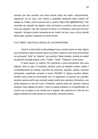 45



possível que dois usuários com laços sociais fortes não sejam, reciprocamente,
seguidores um do outro. Isso reforça a qualidade destacada pelos autores em
relação ao Twitter, onde é possível que o usuário “Maria Rita (@MROFICIAL)” não
necessite ser seguidor de alguém muito conhecido ou próximo, para que este se
torne seu seguidor. Isso não ocorreria no Orkut e no Facebook, onde para se tornar
“seguidor” de algum usuário necessita-se ser “aceito” por ele, o que o torna, através
dessa ação, seguido e seguidor ao mesmo tempo.


5.3 O TWEET: UMA PÍLULA SOCIAL DE 140 CARACTERES


        Tweet é o nome dado a cada postagem que o usuário insere na rede. Alguns
comunicadores e alguns autores optam por grafar a palavra como ela é pronunciada
em português: “tuíte” ou “tuiteiros”, por exemplo. Neste trabalho, preferiu-se adotar
as palavras na grafia original, como: “Twitter”, “tweet”, “Twitteiros”, entre outros.
        O tweet possui no máximo 140 caracteres e pode acompanhar links para
páginas, fotos ou sites. O conteúdo, portanto, pode ser bastante variado, desde o
compartilhamento de notícias, assuntos de economia, esportes, política, assuntos
particulares, superficiais, privados e humor (FIGURA 7). Alguns usuários utilizam
também como canal de conversação com os seguidores. É possível, por exemplo,
escolher apenas perfis cujo conteúdo esteja restrito aos assuntos informativos, aos
perfis pessoais ou aos de humor. Entretanto, grande parte dos usuários costuma
equilibrar essa seleção de perfis. Todos os tweets postados ou compartilhados, do
usuário que se segue ou do usuário que é seguido, são expostos por meio de uma
página ordenada do mais recente ao mais antigo, chamada timeline.
 