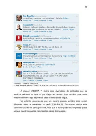 46




FIGURA 7 - TWEETS VARIADOS
FONTE: MONTAGEM FEITA PELO AUTOR, DE DIVERSOS PERFIS NO TWITTER (2011)


       A imagem (FIGURA 7) ilustra essa diversidade de conteúdos que os
usuários veiculam na rede e que chega ao usuário. Isso também pode estar
relacionado com o tipo de perfil de cada usuário que se segue.
       No entanto, observou-se que um mesmo usuário também pode postar
diferentes tipos de conteúdos no perfil (FIGURA 8). Percebe-se melhor este
conteúdo variado em perfis pessoais, visto que a maior parte das empresas quase
sempre mantém assuntos mais restritos à área de interesse.
 