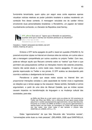48



funcionária terceirizada, quem optou por seguir essa conta esperava apenas
visualizar notícias relativas ao poder judiciário brasileiro e acabou recebendo um
conteúdo fora desse contexto. A mensagem veiculada era de caráter irônico
envolvendo duas personalidades brasileiras: o Ronaldinho, um jogador de futebol
mundialmente conhecido, e o Senador da República José Sarney.




FIGURA 9 - TWEET APAGADO DO PERFIL DO STF
FONTE: PORTAL R7 (2011)


        Embora o STF tenha apagado do perfil o tweet em questão (FIGURA 9), foi
possível encontrar cópias na Internet em diversos sites de notícias, em outros sites e
até a mensagem compartilhada por outros usuários no próprio Twitter. Com isso,
pode-se reforçar aquilo que Recuero comenta sobre os “rastros” que ficam e que
permitem aos pesquisadores verificar as interações mesmo não estando presentes,
mesmo não sendo atuais e, como neste caso, mesmo apagadas. O caso gerou
grande repercussão no Twitter e nos jornais. O STF acabou se desculpando pelo
ocorrido e solicitou o desligamento da funcionária.
        Percebe-se o poder que essas redes sociais na Internet têm em
proporcionar interações variadas e, pela capacidade de manter vivas e registradas
as relações que o tempo apaga ou faz esquecer. Nesse sentido, Santaella e Lemos
argumentam, a partir de uma obra de Manuel Castells, que as mídias sociais
causam impactos na transformação da linguagem e na mudança cultural das
sociedades, para elas

                     as SMSs são filhas do e-mail, assim como as pílulas de 140 caracteres do
                     Twitter são filhas das SMSs, com a diferença de que agora essas pílulas
                     adquiriram o caráter populacional dos agenciamentos, de que fala DeLanda.
                     Enquanto os e-mails e as SMSs se limitam a uns poucos agenciamentos e
                     apenas fazem uso das redes, as mensagens do Twitter não apenas fazem
                     uso das redes, mas criam redes e são também a própria rede.
                     (SANTAELLA; LEMOS, 2010, p. 17).


        Estes “agenciamentos” de que fala DeLanda são “encontros sociais”,
“conversações entre duas ou mais pessoas”. (DELANDA, 2006 apud SANTAELLA;
 