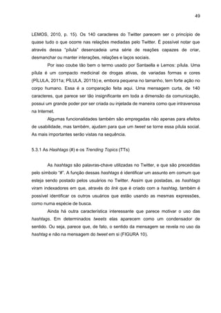 49



LEMOS, 2010, p. 15). Os 140 caracteres do Twitter parecem ser o princípio de
quase tudo o que ocorre nas relações mediadas pelo Twitter. É possível notar que
através dessa “pílula” desencadeia uma série de reações capazes de criar,
desmanchar ou manter interações, relações e laços sociais.
        Por isso coube tão bem o termo usado por Santaella e Lemos: pílula. Uma
pílula é um compacto medicinal de drogas ativas, de variadas formas e cores
(PÍLULA, 2011a; PÍLULA, 2011b) e, embora pequena no tamanho, tem forte ação no
corpo humano. Essa é a comparação feita aqui. Uma mensagem curta, de 140
caracteres, que parece ser tão insignificante em toda a dimensão da comunicação,
possui um grande poder por ser criada ou injetada de maneira como que intravenosa
na Internet.
        Algumas funcionalidades também são empregadas não apenas para efeitos
de usabilidade, mas também, ajudam para que um tweet se torne essa pílula social.
As mais importantes serão vistas na sequência.


5.3.1 As Hashtags (#) e os Trending Topics (TTs)


        As hashtags são palavras-chave utilizadas no Twitter, e que são precedidas
pelo símbolo “#”. A função dessas hashtags é identificar um assunto em comum que
esteja sendo postado pelos usuários no Twitter. Assim que postadas, as hashtags
viram indexadores em que, através do link que é criado com a hashtag, também é
possível identificar os outros usuários que estão usando as mesmas expressões,
como numa espécie de busca.
        Ainda há outra característica interessante que parece motivar o uso das
hashtags. Em determinados tweets elas aparecem como um condensador de
sentido. Ou seja, parece que, de fato, o sentido da mensagem se revela no uso da
hashtag e não na mensagem do tweet em si (FIGURA 10).
 