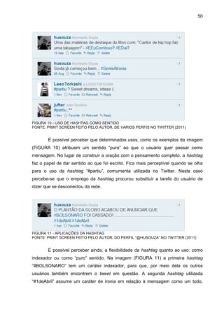 50




FIGURA 10 - USO DE HASHTAG COMO SENTIDO
FONTE: PRINT SCREEN FEITO PELO AUTOR, DE VARIOS PERFIS NO TWITTER (2011)


       É possível perceber que determinados usos, como os exemplos da imagem
(FIGURA 10) atribuem um sentido “puro” ao que o usuário quer passar como
mensagem. No lugar de construir a oração com o pensamento completo, a hashtag
faz o papel de dar sentido ao que foi escrito. Fica mais perceptível quando se olha
para o uso da hashtag “#partiu”, comumente utilizada no Twitter. Neste caso
percebe-se que o emprego da hashtag procurou substituir a tarefa do usuário de
dizer que se desconectou da rede.




FIGURA 11 - APLICAÇÕES DA HASHTAG
FONTE: PRINT SCREEN FEITO PELO AUTOR, DO PERFIL “@HUSOUZA” NO TWITTER (2011)


       É possível perceber ainda, a flexibilidade da hashtag quanto ao uso: como
indexador ou como “puro” sentido. Na imagem (FIGURA 11) a primeira hashtag
“#BOLSONARO” tem um caráter indexador, para que, por meio dela os outros
usuários também encontrem o tweet em questão. A segunda hashtag utilizada
“#1deAbril” assume um caráter de ironia em relação à mensagem como um todo,
 