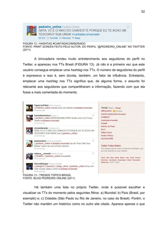 52




FIGURA 12 - HASHTAG #CANTADACOMSERIADO
FONTE: PRINT SCREEN FEITO PELO AUTOR, DO PERFIL “@PEDREIRO_ONLINE” NO TWITTER
(2011)


        A brincadeira rendeu muito entretenimento aos seguidores do perfil no
Twitter, e apareceu nos TTs Brasil (FIGURA 13). Já não é a primeira vez que este
usuário consegue emplacar uma hashtag nos TTs. O número de seguidores do perfil
é expressivo e isso é, sem dúvida, também, um fator de influência. Entretanto,
emplacar uma hashtag nos TTs significa que, de alguma forma, o assunto foi
relevante aos seguidores que compartilharam a informação, fazendo com que ela
fosse a mais comentada do momento.




FIGURA 13 - TRENDS TOPICS BRASIL
FONTE: BLOG PEDREIRO ONLINE (2011)


        Há também uma lista no próprio Twitter, onde é possível escolher e
visualizar os TTs do momento pelos seguintes filtros: a) Mundial; b) País (Brasil, por
exemplo) e; c) Cidades (São Paulo ou Rio de Janeiro, no caso do Brasil). Porém, o
Twitter não mantém um histórico como no outro site citado. Aparece apenas o que
 