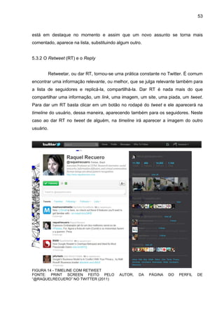 53



está em destaque no momento e assim que um novo assunto se torna mais
comentado, aparece na lista, substituindo algum outro.


5.3.2 O Retweet (RT) e o Reply


       Retweetar, ou dar RT, tornou-se uma prática constante no Twitter. É comum
encontrar uma informação relevante, ou melhor, que se julga relevante também para
a lista de seguidores e replicá-la, compartilhá-la. Dar RT é nada mais do que
compartilhar uma informação, um link, uma imagem, um site, uma piada, um tweet.
Para dar um RT basta clicar em um botão no rodapé do tweet e ele aparecerá na
timeline do usuário, dessa maneira, aparecendo também para os seguidores. Neste
caso ao dar RT no tweet de alguém, na timeline irá aparecer a imagem do outro
usuário.




FIGURA 14 - TIMELINE COM RETWEET
FONTE: PRINT SCREEN FEITO PELO            AUTOR,    DA   PÁGINA   DO   PERFIL   DE
“@RAQUELRECUERO” NO TWITTER (2011)
 