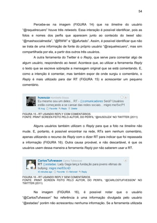 54



        Percebe-se na imagem (FIGURA 14) que na timeline do usuário
“@raquelrecuero” houve três retweets. Essa interação é possível identificar, pois as
fotos e nomes dos perfis que aparecem junto ao conteúdo do tweet são:
“@mashsocialmedia”, “@RWW” e “@jafurtado”. Assim, é possível identificar que não
se trata de uma informação de fonte do próprio usuário “@raquelrecuero”, mas sim
compartilhada por ela, a partir dos outros três usuários.
        A outra ferramenta do Twitter é o Reply, que serve para comentar algo de
algum usuário, respondendo ao tweet. Acontece que, ao utilizar a ferramenta Reply
o texto que se escreve sobrepõe a mensagem original que se está comentando. E,
como a intenção é comentar, mas também expor de onde surgiu o comentário, o
Reply é mais utilizado para dar RT (FIGURA 15) e acrescentar um pequeno
comentário.




FIGURA 15 - RT USANDO REPLY COM COMENTÁRIOS
FONTE: PRINT SCREEN FEITO PELO AUTOR, DO PERFIL “@HUSOUZA” NO TWITTER (2011)


        Alguns usuários também utilizam o Reply para que a foto na timeline não
mude. E, portanto, é possível encontrar na rede, RTs sem nenhum comentário,
apenas utilizando o recurso de Reply com o dizer RT para indicar que foi repassada
a informação (FIGURA 16). Outra causa provável, e não descartável, é que os
usuários usem dessa maneira a ferramenta Reply por não saberem usar a RT.




FIGURA 16 - RT USANDO REPLY SEM COMENTÁRIOS
FONTE: PRINT SCREEN FEITO PELO AUTOR, DO PERFIL “@CARLOSTUFVESSON” NO
TWITTER (2011)


        Na    imagem     (FIGURA     16),    é   possível   notar   que   o   usuário
“@CarlosTufvesson” fez referência à uma informação divulgada pelo usuário
“@estadao” porém não acrescentou nenhuma informação. Se a ferramenta utilizada
 