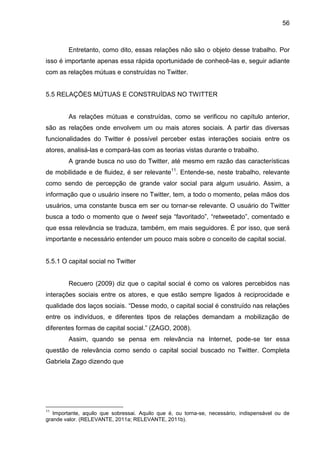 56



        Entretanto, como dito, essas relações não são o objeto desse trabalho. Por
isso é importante apenas essa rápida oportunidade de conhecê-las e, seguir adiante
com as relações mútuas e construídas no Twitter.


5.5 RELAÇÕES MÚTUAS E CONSTRUÍDAS NO TWITTER


        As relações mútuas e construídas, como se verificou no capítulo anterior,
são as relações onde envolvem um ou mais atores sociais. A partir das diversas
funcionalidades do Twitter é possível perceber estas interações sociais entre os
atores, analisá-las e compará-las com as teorias vistas durante o trabalho.
        A grande busca no uso do Twitter, até mesmo em razão das características
de mobilidade e de fluidez, é ser relevante11. Entende-se, neste trabalho, relevante
como sendo de percepção de grande valor social para algum usuário. Assim, a
informação que o usuário insere no Twitter, tem, a todo o momento, pelas mãos dos
usuários, uma constante busca em ser ou tornar-se relevante. O usuário do Twitter
busca a todo o momento que o tweet seja “favoritado”, “retweetado”, comentado e
que essa relevância se traduza, também, em mais seguidores. É por isso, que será
importante e necessário entender um pouco mais sobre o conceito de capital social.


5.5.1 O capital social no Twitter


        Recuero (2009) diz que o capital social é como os valores percebidos nas
interações sociais entre os atores, e que estão sempre ligados à reciprocidade e
qualidade dos laços sociais. “Desse modo, o capital social é construído nas relações
entre os indivíduos, e diferentes tipos de relações demandam a mobilização de
diferentes formas de capital social.” (ZAGO, 2008).
        Assim, quando se pensa em relevância na Internet, pode-se ter essa
questão de relevância como sendo o capital social buscado no Twitter. Completa
Gabriela Zago dizendo que




11
   Importante, aquilo que sobressai. Aquilo que é, ou torna-se, necessário, indispensável ou de
grande valor. (RELEVANTE, 2011a; RELEVANTE, 2011b).
 
