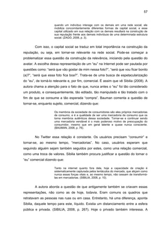 57


                     quando um indivíduo interage com os demais em uma rede social, ele
                     mobiliza concomitantemente diferentes formas de capital social, e esse
                     capital utilizado em sua relação com os demais resultará na construção de
                     sua reputação frente aos demais indivíduos de uma determinada estrutura
                     social. (ZAGO, 2008, p. 3).


        Com isso, o capital social se traduz em total importância na construção da
reputação, ou seja, em tornar-se relevante na rede social. Pode-se começar a
problematizar essa questão da construção da relevância, iniciando pela questão do
avatar. A escolha dessa representação de um “eu” na Internet pode ser pautada por
questões como: “será que vão gostar de mim nessa foto?”, “será que vou ficar bonito
(a)?”, “será que essa foto fica boa?”. Trata-se de uma busca de espetacularização
do “eu”, de torná-lo relevante e, por fim, comercial. É assim que vê Sibilia (2008). A
autora chama a atenção para o fato de que, nunca antes o “eu” foi tão considerado
um produto, e consequentemente, tão editado, tão manipulado e tão tratado com o
fim de que se consume a tão esperada “compra”. Bauman comenta a questão de
tornar-se, enquanto sujeito, comercial, dizendo que:

                     Os membros da sociedade de consumidores são eles próprios mercadorias
                     de consumo, e é a qualidade de ser uma mercadoria de consumo que os
                     torna membros autênticos dessa sociedade. Tornar-se e continuar sendo
                     uma mercadoria vendável é o mais poderoso motivo de preocupação do
                     consumidor, mesmo que em geral latente e quase nunca consciente.
                     (BAUMAN, 2008, p. 76).


        No Twitter essa relação é constante. Os usuários precisam “consumir” e
tornar-se, ao mesmo tempo, “mercadorias”. No caso, usuários esperam que
seguindo alguém sejam também seguidos por estes, como uma relação comercial,
como uma troca de valores. Sibilia também procura justificar a questão do tornar o
“eu” comercial dizendo que:

                     Tanto na internet quanto fora dela, hoje a capacidade de criação é
                     sistematicamente capturada pelos tentáculos do mercado, que atiçam como
                     nunca essas forças vitais e, ao mesmo tempo, não cessam de transformá-
                     las em mercadorias. (SIBILIA, 2008, p. 10).


        A autora aborda a questão de que antigamente também se criavam essas
representações, não como as de hoje, todavia. Eram comuns os quadros que
retratavam as pessoas nas ruas ou em casa. Entretanto, há uma diferença, aponta
Sibilia, daquele tempo para este, líquido. Existia um distanciamento entre a esfera
pública e privada. (SIBILIA, 2008, p. 267). Hoje o privado também interessa. A
 