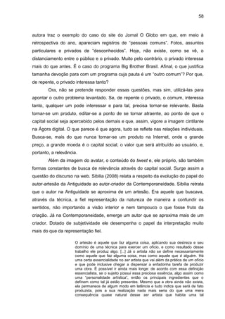 58



autora traz o exemplo do caso do site do Jornal O Globo em que, em meio à
retrospectiva do ano, apareciam registros de “pessoas comuns”. Fotos, assuntos
particulares e privados de “desconhecidos”. Hoje, não existe, como se vê, o
distanciamento entre o público e o privado. Muito pelo contrário, o privado interessa
mais do que antes. É o caso do programa Big Brother Brasil. Afinal, o que justifica
tamanha devoção para com um programa cuja pauta é um “outro comum”? Por que,
de repente, o privado interessa tanto?
        Ora, não se pretende responder essas questões, mas sim, utilizá-las para
apontar o outro problema levantado. Se, de repente o privado, o comum, interessa
tanto, qualquer um pode interessar e para tal, precisa tornar-se relevante. Basta
tornar-se um produto, editar-se a ponto de se tornar atraente, ao ponto de que o
capital social seja apercebido pelos demais e que, assim, vigore a imagem cintilante
na Ágora digital. O que parece é que agora, tudo se reflete nas relações individuais.
Busca-se, mais do que nunca tornar-se um produto na Internet, onde o grande
preço, a grande moeda é o capital social, o valor que será atribuído ao usuário, e,
portanto, a relevância.
        Além da imagem do avatar, o conteúdo do tweet e, ele próprio, são também
formas constantes de busca de relevância através do capital social. Surge assim a
questão do discurso na web. Sibilia (2008) relata a respeito da evolução do papel do
autor-artesão da Antiguidade ao autor-criador da Contemporaneidade. Sibilia retrata
que o autor na Antiguidade se aproxima de um artesão. Era aquele que buscava,
através da técnica, a fiel representação da natureza de maneira a confundir os
sentidos, não importando a visão interior e nem tampouco o que fosse fruto da
criação. Já na Contemporaneidade, emerge um autor que se aproxima mais de um
criador. Dotado de subjetividade ele desempenha o papel da interpretação muito
mais do que da representação fiel.

                     O artesão é aquele que faz alguma coisa, aplicando sua destreza e seu
                     domínio de uma técnica para exercer um ofício, e como resultado desse
                     trabalho ele produz algo. [...] Já o artista não se define necessariamente
                     como aquele que faz alguma coisa, mas como aquele que é alguém. Há
                     uma certa essencialidade no ser artista que vai além da prática de um ofício
                     e que pode inclusive chegar a dispensar a enfadonha tarefa de produzir
                     uma obra. É possível ir ainda mais longe: de acordo com essa definição
                     essencialista, se o sujeito possui essa preciosa essência, algo assim como
                     uma “personalidade artística”, então os principais ingredientes que o
                     definem como tal já estão presentes. Mesmo que a obra ainda não exista,
                     ela permanece de algum modo em latência e tudo indica que será de fato
                     produzida, pois a sua realização nada mais seria do que uma mera
                     consequência quase natural desse ser artista que habita uma tal
 