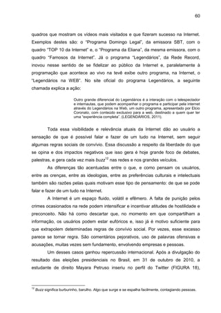 60



quadros que mostram os vídeos mais visitados e que fizeram sucesso na Internet.
Exemplos destes são: o “Programa Domingo Legal”, da emissora SBT, com o
quadro “TOP 10 da Internet” e, o “Programa da Eliana”, da mesma emissora, com o
quadro “Famosos da Internet”. Já o programa “Legendários”, da Rede Record,
inovou nesse sentido de se fidelizar ao público da Internet e, paralelamente à
programação que acontece ao vivo na tevê exibe outro programa, na Internet, o
“Legendários na WEB”. No site oficial do programa Legendários, a seguinte
chamada explica a ação:

                           Outro grande diferencial do Legendários é a interação com o telespectador
                           e internautas, que podem acompanhar o programa e participar pela internet
                           através do Legendários na Web, um outro programa, apresentado por Elcio
                           Coronato, com conteúdo exclusivo para a web, destinado a quem quer ter
                           uma “experiência completa”. (LEGENDÁRIOS, 2011).


            Toda essa visibilidade e relevância atuais da Internet dão ao usuário a
sensação de que é possível falar e fazer de um tudo na Internet, sem seguir
algumas regras sociais de convívio. Essa discussão a respeito da liberdade do que
se opina e dos impactos negativos que isso gera é hoje grande foco de debates,
palestras, e gera cada vez mais buzz12 nas redes e nos grandes veículos.
            As diferenças tão acentuadas entre o que, e como pensam os usuários,
entre as crenças, entre as ideologias, entre as preferências culturais e intelectuais
também são razões pelas quais motivam esse tipo de pensamento: de que se pode
falar e fazer de um tudo na Internet.
            A Internet é um espaço fluido, volátil e efêmero. A falta de punição pelos
crimes ocasionados na rede podem intensificar e incentivar atitudes de hostilidade e
preconceito. Não há como descartar que, no momento em que compartilham a
informação, os usuários podem estar eufóricos e, isso já é motivo suficiente para
que extrapolem determinadas regras de convívio social. Por vezes, esse excesso
parece se tornar regra. São comentários pejorativos, uso de palavras ofensivas e
acusações, muitas vezes sem fundamento, envolvendo empresas e pessoas.
            Um desses casos ganhou repercussão internacional. Após a divulgação do
resultado das eleições presidenciais no Brasil, em 31 de outubro de 2010, a
estudante de direito Mayara Petruso inseriu no perfil do Twitter (FIGURA 18),



12
     Buzz significa burburinho, barulho. Algo que surge e se espalha facilmente, contagiando pessoas.
 