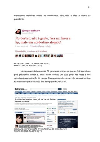 61



mensagens ofensivas contra os nordestinos, atribuindo a eles a vitória da
presidente.




FIGURA 18 - TWEET DE MAYARA PETRUSO
FONTE: GOOGLE IMAGENS (2011)


       A mensagem tinha apenas 71 caracteres, menos do que os 140 permitidos
pela plataforma Twitter e, ainda assim, causou um buzz geral nas redes e nos
veículos de comunicação de massa. O caso repercutiu, ainda, internacionalmente e
foi matéria do jornal britânico The Telegraph (FIGURA 19).




FIGURA 19 - REPERCUSSÃO INTERNACIONAL DO CASO MAYARA
FONTE: GOOGLE IMAGENS (2011)
 