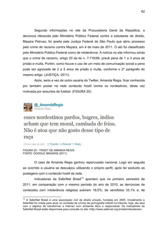 62




         Segundo informações no site da Procuradoria Geral da República, a
denúncia oferecida pelo Ministério Público Federal contra a estudante de direito,
Mayara Petruso, foi aceita pela Justiça Federal de São Paulo que abriu processo
pelo crime de racismo contra Mayara, em 4 de maio de 2011. O ato foi classificado
pelo Ministério Público Federal como de intolerância. A notícia no site informou ainda
que o crime de racismo, artigo 20 da lei n. 7.716/89, prevê pena de 1 a 3 anos de
prisão e multa. Porém, como houve o uso de um meio de comunicação social a pena
pode ser agravada de 2 a 5 anos de prisão e multa, conforme o 2º parágrafo do
mesmo artigo. (JUSTIÇA, 2011).
         Após, seria a vez de outra usuária do Twitter, Amanda Regis, ficar conhecida
por também postar na rede conteúdo hostil contra os nordestinos, desta vez
motivada por assuntos de futebol. (FIGURA 20).




FIGURA 20 - TWEET DE AMANDA REGIS
FONTE: GOOGLE IMAGENS (2011)


         O caso de Amanda Regis ganhou repercussão nacional. Logo em seguida
ao ocorrido a usuária se desculpou utilizando o próprio perfil, após ter excluído as
postagens com o conteúdo hostil da rede.
         Indicadores da SaferNet Brasil13 apontam que no primeiro semestre de
2011, em comparação com o mesmo período do ano de 2010, as denúncias de
conteúdos com intolerância religiosa subiram 18,5%; de xenofobia 33,1% e; de

13
  A SaferNet Brasil é uma associação civil de direito privado, fundada em 2005. Inicialmente a
SeferNet foi criada para atuar no combate de crimes de pornografia infantil na Internet, hoje, ela atua
com o objetivo de transformar a Internet num ambiente ético e responsável. Os indicadores da
SaferNet Brasil estão disponíveis para consulta no site <http://www.safernet.org.br/site/indicadores>.
 