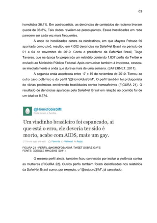 63



homofobia 36,4%. Em contrapartida, as denúncias de conteúdos de racismo tiveram
queda de 36,8%. Tais dados revelam-se preocupantes. Essas hostilidades em rede
parecem ser cada vez mais frequentes.
       A onda de hostilidades contra os nordestinos, em que Mayara Petruso foi
apontada como pivô, resultou em 4.002 denúncias na SaferNet Brasil no período de
01 a 04 de novembro de 2010. Conta o presidente da SaferNet Brasil, Tiago
Tavares, que na época foi preparado um relatório contendo 1.037 perfis do Twitter e
enviado ao Ministério Público Federal. Após comunicar também à imprensa, cessou-
se imediatamente a onda que durava mais de uma semana. (SAFERNET, 2011).
       A segunda onda aconteceu entre 17 e 19 de novembro de 2010. Tornou-se
outro caso polêmico o do perfil “@HomofobiaSIM”. O perfil também foi protagonista
de várias polêmicas envolvendo hostilidades contra homoafetivos (FIGURA 21). O
resultado de denúncias apuradas pela SaferNet Brasil em relação ao ocorrido foi de
um total de 8.574.




FIGURA 21 - PERFIL @HOMOFOBIASIM, TWEET SOBRE GAYS
FONTE: GOOGLE IMAGENS (2011)


       O mesmo perfil ainda, também ficou conhecido por incitar a violência contra
as mulheres (FIGURA 22). Outros perfis também foram identificados nos relatórios
da SaferNet Brasil como, por exemplo, o “@estuproSIM”, já cancelado.
 