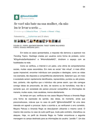 64




FIGURA 22 - PERFIL @HOMOFOBIASIM, TWEET SOBRE MULHERES
FONTE: GOOGLE IMAGENS (2001)


        Em todos os casos apresentados, a resposta não demorou a aparecer nos
Trending Topics. Hashtags criadas por usuários como forma de protesto, como:
“#OrgulhodeSerNodestino” e “#HomofobiaNAO”, dividiram o espaço com as
hostilidades na rede.
        Como se verificou, a Internet é um palco, uma vitrine de comportamentos
sociais, muitas vezes escondidos. Em meio ao social “não virtual”, é mais difícil,
quase impossível, encontrar indivíduos com posições e ideologias, como as vistas
nos exemplos, tão dispostos a compartilhá-las abertamente. Saberiam que, em meio
à sociedade seriam rapidamente identificados, repreendidos, punidos ou até presos.
Isso, portanto, não significa que o indivíduo não pense assim, que não carregue
consigo ideias de preconceito, de ódio, de racismo ou de homofobia, mas tão e
somente que, em sociedade ele parece procurar compartilhar as informações de
maneira, muitas vezes, mais cautelosa, menos abertamente.
        Ao tempo em que, verificou-se nos casos Mayara Petruso e Amanda Regis
uma forma de expressão da opinião, das ideias, do momento, ainda que
preconceituosos, nota-se que no caso do perfil “@HomofobiaSIM” há uma clara
intensão em agredir e provocar. Após o ocorrido e, ao verificarem o erro cometido,
Mayara Petruso e Amanda Regis se desculparam utilizando o mesmo canal. O
mesmo não ocorreu no caso do outro perfil que, muito pelo contrário, intensificou os
ataques. Hoje, no perfil de Amanda Regis no Twitter encontra-se a seguinte
mensagem no campo destinado para as informações do usuário: “perdão !”. Um dos
 