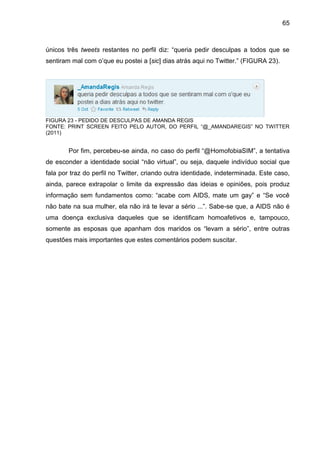 65



únicos três tweets restantes no perfil diz: “queria pedir desculpas a todos que se
sentiram mal com o’que eu postei a [sic] dias atrás aqui no Twitter.” (FIGURA 23).




FIGURA 23 - PEDIDO DE DESCULPAS DE AMANDA REGIS
FONTE: PRINT SCREEN FEITO PELO AUTOR, DO PERFIL “@_AMANDAREGIS” NO TWITTER
(2011)


        Por fim, percebeu-se ainda, no caso do perfil “@HomofobiaSIM”, a tentativa
de esconder a identidade social “não virtual”, ou seja, daquele indivíduo social que
fala por traz do perfil no Twitter, criando outra identidade, indeterminada. Este caso,
ainda, parece extrapolar o limite da expressão das ideias e opiniões, pois produz
informação sem fundamentos como: “acabe com AIDS, mate um gay” e “Se você
não bate na sua mulher, ela não irá te levar a sério ...”. Sabe-se que, a AIDS não é
uma doença exclusiva daqueles que se identificam homoafetivos e, tampouco,
somente as esposas que apanham dos maridos os “levam a sério”, entre outras
questões mais importantes que estes comentários podem suscitar.
 