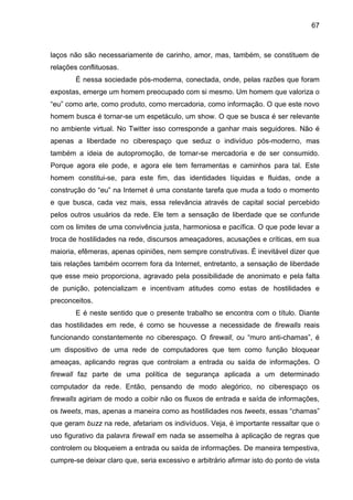 67



laços não são necessariamente de carinho, amor, mas, também, se constituem de
relações conflituosas.
        É nessa sociedade pós-moderna, conectada, onde, pelas razões que foram
expostas, emerge um homem preocupado com si mesmo. Um homem que valoriza o
“eu” como arte, como produto, como mercadoria, como informação. O que este novo
homem busca é tornar-se um espetáculo, um show. O que se busca é ser relevante
no ambiente virtual. No Twitter isso corresponde a ganhar mais seguidores. Não é
apenas a liberdade no ciberespaço que seduz o indivíduo pós-moderno, mas
também a ideia de autopromoção, de tornar-se mercadoria e de ser consumido.
Porque agora ele pode, e agora ele tem ferramentas e caminhos para tal. Este
homem constitui-se, para este fim, das identidades líquidas e fluidas, onde a
construção do “eu” na Internet é uma constante tarefa que muda a todo o momento
e que busca, cada vez mais, essa relevância através de capital social percebido
pelos outros usuários da rede. Ele tem a sensação de liberdade que se confunde
com os limites de uma convivência justa, harmoniosa e pacífica. O que pode levar a
troca de hostilidades na rede, discursos ameaçadores, acusações e críticas, em sua
maioria, efêmeras, apenas opiniões, nem sempre construtivas. É inevitável dizer que
tais relações também ocorrem fora da Internet, entretanto, a sensação de liberdade
que esse meio proporciona, agravado pela possibilidade de anonimato e pela falta
de punição, potencializam e incentivam atitudes como estas de hostilidades e
preconceitos.
        E é neste sentido que o presente trabalho se encontra com o título. Diante
das hostilidades em rede, é como se houvesse a necessidade de firewalls reais
funcionando constantemente no ciberespaço. O firewall, ou “muro anti-chamas”, é
um dispositivo de uma rede de computadores que tem como função bloquear
ameaças, aplicando regras que controlam a entrada ou saída de informações. O
firewall faz parte de uma política de segurança aplicada a um determinado
computador da rede. Então, pensando de modo alegórico, no ciberespaço os
firewalls agiriam de modo a coibir não os fluxos de entrada e saída de informações,
os tweets, mas, apenas a maneira como as hostilidades nos tweets, essas “chamas”
que geram buzz na rede, afetariam os indivíduos. Veja, é importante ressaltar que o
uso figurativo da palavra firewall em nada se assemelha à aplicação de regras que
controlem ou bloqueiem a entrada ou saída de informações. De maneira tempestiva,
cumpre-se deixar claro que, seria excessivo e arbitrário afirmar isto do ponto de vista
 