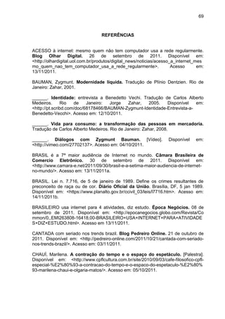 69



                                  REFERÊNCIAS


ACESSO à internet: mesmo quem não tem computador usa a rede regularmente.
Blog Olhar Digital. 26 de setembro de 2011. Disponível em:
<http://olhardigital.uol.com.br/produtos/digital_news/noticias/acesso_a_internet_mes
mo_quem_nao_tem_computador_usa_a_rede_regularmente>.                  Acesso      em:
13/11/2011.

BAUMAN, Zygmunt. Modernidade líquida. Tradução de Plínio Dentzien. Rio de
Janeiro: Zahar, 2001.

______. Identidade: entrevista a Benedetto Vechi. Tradução de Carlos Alberto
Medeiros.      Rio   de    Janeiro:  Jorge Zahar,   2005.    Disponível    em:
<http://pt.scribd.com/doc/68178466/BAUMAN-Zygmunt-Identidade-Entrevista-a-
Benedetto-Vecchi>. Acesso em: 12/10/2011.

______. Vida para consumo: a transformação das pessoas em mercadoria.
Tradução de Carlos Alberto Medeiros. Rio de Janeiro: Zahar, 2008.

______. Diálogos com Zygmunt Bauman. [Vídeo].                      Disponível    em:
<http://vimeo.com/27702137>. Acesso em: 04/10/2011.

BRASIL é a 7ª maior audiência de Internet no mundo. Câmara Brasileira de
Comercio Eletrônico. 30 de setembro de 2011. Disponível em:
<http://www.camara-e.net/2011/09/30/brasil-e-a-setima-maior-audiencia-de-internet-
no-mundo/>. Acesso em: 13/11/2011a.

BRASIL. Lei n. 7.716, de 5 de janeiro de 1989. Define os crimes resultantes de
preconceito de raça ou de cor. Diário Oficial da União. Brasília, DF, 5 jan 1989.
Disponível em: <https://www.planalto.gov.br/ccivil_03/leis/l7716.htm>. Acesso em:
14/11/2011b.

BRASILEIRO usa internet para 4 atividades, diz estudo. Época Negócios. 08 de
setembro de 2011. Disponível em: <http://epocanegocios.globo.com/Revista/Co
mmon/0,,EMI263808-16418,00-BRASILEIRO+USA+INTERNET+PARA+ATIVIDADE
S+DIZ+ESTUDO.html>. Acesso em 13/11/2011.

CANTADA com seriado nos trends brazil. Blog Pedreiro Online. 21 de outubro de
2011. Disponível em: <http://pedreiro-online.com/2011/10/21/cantada-com-seriado-
nos-trends-brazil/>. Acesso em: 03/11/2011.

CHAUÍ, Marilena. A contração do tempo e o espaço do espetáculo. [Palestra].
Disponível em: <http://www.cpflcultura.com.br/site/2010/09/03/cafe-filosofico-cpfl-
especial-%E2%80%93-a-contracao-do-tempo-e-o-espaco-do-espetaculo-%E2%80%
93-marilena-chaui-e-olgaria-matos/>. Acesso em: 05/10/2011.
 