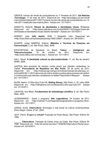 70



CRESCE número de venda de computadores no 1º trimestre de 2011. Uol Notícias
-Tecnologia. 17 de maio de 2011. Disponível em: <http://tecnologia.uol.com.br/ulti
mas-noticias/redacao/2011/05/17/cresce-numero-de-venda-de-computadores-no-1-tr
i-de-2011-notebooks-sao-maioria.jhtm>. Acesso em: 13/11/2011.

DAMATTA, Roberto. Rituais de identidades e identidades rituais. [Palestra].
Disponível em: <http://www.cpflcultura.com.br/site/2009/11/23/integra-rituais-de-
identidades-e-identidades-rituais-roberto-damatta/>. Acesso em: 03/10/2011.

DORSEY, Jack. twttr sketch. 2006. 1 fotografia, color. Disponível em
<http://www.flickr.com/photos/jackdorsey/182613360/>. Acesso em: 30/10/2011.

DUARTE, Jorge; BARROS, Antônio. Métodos e Técnicas de Pesquisa em
Comunicação. 2. ed. São Paulo: Atlas, 2009.

ESTATÍSTICAS de Celulares no Brasil. Teleco –                      Inteligência    em
Telecomunicações.       19     de     outubro   de     2011.       Disponível      em:
<http://www.teleco.com.br/ncel.asp >. Acesso em: 13/11/2011.

HALL, Stuart. A identidade cultural na pós-modernidade. 11. ed. Rio de Janeiro:
DP&A, 2006.

JUSTIÇA abre processo de racismo contra jovem que ofendeu nordestinos no
Twitter. Procuradoria da República em São Paulo. 02 de junho de 2011.
Disponível    em:    <http://noticias.pgr.mpf.gov.br/noticias/noticias-do-site/copy_of_
criminal/02-06-11-2013-denuncia-do-mpf-e-aceita-e-justica-abre-processo-de-racism
o-contra-jovem-que-ofendeu-nordestinos-no-twitter/?searchterm=Mayara>. Acesso
em: 14/11/2011.

KLEIN, Naomi. O Olho-Que-Tudo-Vê. Rolling Stones, São Paulo, n. 22, julho 2008.
Disponível em: <http://rollingstone.com.br/edicao/22/o-olho-que-tudo-ve>. Acesso
em: 31/10/2011.

LAKATOS, Eva Maria. Fundamentos de metodologia científica. 6. ed. São Paulo:
Atlas, 2005.

LEGENDÁRIOS - Sobre o programa. Site Legendários. 24 outubro de 2011.
Disponível em: <http://noticias.r7.com/legendarios/geral/sobre-o-programa.html>.
Acesso em: 14/11/2011.

LEMOS, André. Cibercultura: tecnologia e vida social na cultura contemporânea.
Porto Alegre: Sulina, 2ª ed., 2004.

LÉVY, Pierre. O que é o virtual? Tradução de Paulo Neves. São Paulo: Editora 34,
1996.

______. Cibercultura. Tradução de Carlos Irineu da Costa. São Paulo: Editora 34,
1999. Disponível em: <http://pt.scribd.com/doc/11036046/Cibercultura-Pierre-Levy>.
Acesso em: 22/10/2011.
 