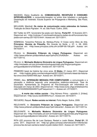 71



MACEDO, Diana Gualberto de. COMUNICAÇÃO, RECEPÇÃO E CONSUMO:
INTER-RELAÇÕES: o consumidor/receptor no prime time brasileiro e português.
Dissertação de mestrado. Escola Superior de Propaganda e Marketing. São Paulo,
2010.

MCLUHAN, Marshall. Os meios de comunicação como extensões do homem.
Tradução de Décio Pignatari. 14. ed. São Paulo: Cultrix, 2005.

NO Twitter do STF, funcionário faz piada com Sarney. Portal R7, 15 fevereiro 2011.
Disponível em: <http://noticias.r7.com/brasil/noticias/no-twitter-do-stf-funcionario-faz-
piada-com-sarney-20110215.html>. Acesso em: 02/11/2011.

NÓBREGA, Terezinha Petrúcia de. Merleau-Ponty: O Corpo como Obra de Arte.
Princípios: Revista de Filosofia, Rio Grande do Norte, v. 07, n. 08, 2000.
Disponível em: <http://www.principios.cchla.ufrn.br/08P-95-108.pdf>. Acesso em:
04/10/2011.

PÍLULA. In: Dicionário Priberam da Língua Portuguesa. Disponível em:
<http://www.priberam.pt/dlpo/default.aspx?pal=p%C3%ADlula>. Acesso em:
02/11/2011a.

PÍLULA. In: Michaelis Moderno Dicionário da Língua Portuguesa. Disponível em:
<http://michaelis.uol.com.br/moderno/portugues/index.php?lingua=portugues-
portugues&palavra=p%EDlula>. Acesso em: 02/11/2011b.

PRIMEIRO tweet da história faz cinco anos. O Globo. 21 março 2011. Disponível
em: <http://oglobo.globo.com/tecnologia/mat/2011/03/21/primeiro-tweet-da-historia-
faz-cinco-anos-924051406.asp>. Acesso em: 30/10/2011.

PRIMO, Alex. INTERAÇÃO MEDIADA POR COMPUTADOR: a comunicação e a
educação a distância segundo uma perspectiva sistêmico-relacional. Tese de
Doutorado. Apresentada ao Programa de Pós-Graduação em Informática na
Educação em março de 2003. Disponível em: <http://www.lume.ufrgs.br/bitstream/ha
ndle/10183/6959/000449573.pdf?sequence=1 >. Acesso em: 27/10/2011.

______. A morte das mídias sociais - Vlog Número Primo - episódio 2. [Vídeo].
Disponível em: <http://youtu.be/ZEII8WoYq-c>. Acesso em: 30/10/2011.

RECUERO, Raquel. Redes sociais na internet. Porto Alegre: Sulina, 2009.

RELEVANTE. In: Dicionário Priberam da Língua Portuguesa. Disponível em:
<http://www.priberam.pt/dlpo/default.aspx?pal=relevante>. Acesso em: 02/11/2011a.

RELEVANTE. In: Michaelis Moderno Dicionário da Língua Portuguesa.
Disponível em: <http://michaelis.uol.com.br/moderno/portugues/index.php?lingua=po
rtugues-portugues&palavra=relevante>. Acesso em: 02/11/2011b.

RITA LEE provocou fãs de Luan Santana, Restart e Justin Bieber. Portal G1. 25
junho 2011. Disponível em: <http://g1.globo.com/pop-arte/noticia/2011/06/rita-lee-
provoca-fas-de-luan-santana-restart-e-justin-bieber.html>. Acesso em: 02/11/2011.
 