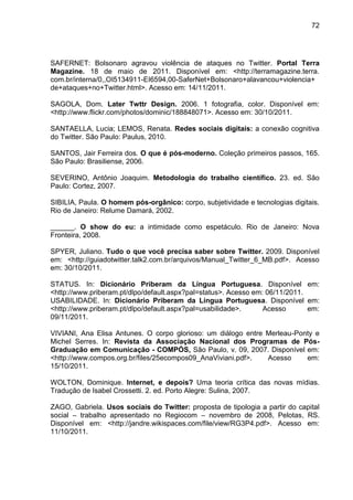 72




SAFERNET: Bolsonaro agravou violência de ataques no Twitter. Portal Terra
Magazine. 18 de maio de 2011. Disponível em: <http://terramagazine.terra.
com.br/interna/0,,OI5134911-EI6594,00-SaferNet+Bolsonaro+alavancou+violencia+
de+ataques+no+Twitter.html>. Acesso em: 14/11/2011.

SAGOLA, Dom. Later Twttr Design. 2006. 1 fotografia, color. Disponível em:
<http://www.flickr.com/photos/dominic/188848071>. Acesso em: 30/10/2011.

SANTAELLA, Lucia; LEMOS, Renata. Redes sociais digitais: a conexão cognitiva
do Twitter. São Paulo: Paulus, 2010.

SANTOS, Jair Ferreira dos. O que é pós-moderno. Coleção primeiros passos, 165.
São Paulo: Brasiliense, 2006.

SEVERINO, Antônio Joaquim. Metodologia do trabalho científico. 23. ed. São
Paulo: Cortez, 2007.

SIBILIA, Paula. O homem pós-orgânico: corpo, subjetividade e tecnologias digitais.
Rio de Janeiro: Relume Damará, 2002.

______. O show do eu: a intimidade como espetáculo. Rio de Janeiro: Nova
Fronteira, 2008.

SPYER, Juliano. Tudo o que você precisa saber sobre Twitter. 2009. Disponível
em: <http://guiadotwitter.talk2.com.br/arquivos/Manual_Twitter_6_MB.pdf>. Acesso
em: 30/10/2011.

STATUS. In: Dicionário Priberam da Língua Portuguesa. Disponível em:
<http://www.priberam.pt/dlpo/default.aspx?pal=status>. Acesso em: 06/11/2011.
USABILIDADE. In: Dicionário Priberam da Língua Portuguesa. Disponível em:
<http://www.priberam.pt/dlpo/default.aspx?pal=usabilidade>.      Acesso       em:
09/11/2011.

VIVIANI, Ana Elisa Antunes. O corpo glorioso: um diálogo entre Merleau-Ponty e
Michel Serres. In: Revista da Associação Nacional dos Programas de Pós-
Graduação em Comunicação - COMPÓS, São Paulo, v. 09, 2007. Disponível em:
<http://www.compos.org.br/files/25ecompos09_AnaViviani.pdf>.   Acesso     em:
15/10/2011.

WOLTON, Dominique. Internet, e depois? Uma teoria crítica das novas mídias.
Tradução de Isabel Crossetti. 2. ed. Porto Alegre: Sulina, 2007.

ZAGO, Gabriela. Usos sociais do Twitter: proposta de tipologia a partir do capital
social – trabalho apresentado no Regiocom – novembro de 2008, Pelotas, RS.
Disponível em: <http://jandre.wikispaces.com/file/view/RG3P4.pdf>. Acesso em:
11/10/2011.
 