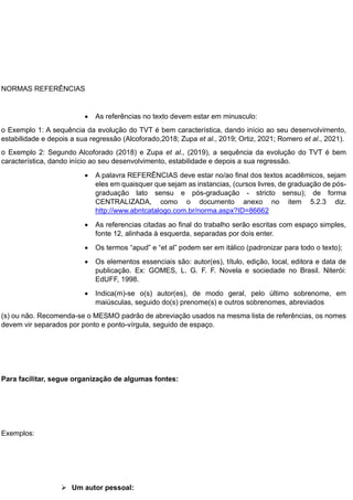 NORMAS REFERÊNCIAS
 As referências no texto devem estar em minusculo:
o Exemplo 1: A sequência da evolução do TVT é bem característica, dando início ao seu desenvolvimento,
estabilidade e depois a sua regressão (Alcoforado,2018; Zupa et al., 2019; Ortiz, 2021; Romero et al., 2021).
o Exemplo 2: Segundo Alcoforado (2018) e Zupa et al., (2019), a sequência da evolução do TVT é bem
característica, dando início ao seu desenvolvimento, estabilidade e depois a sua regressão.
 A palavra REFERÊNCIAS deve estar no/ao final dos textos acadêmicos, sejam
eles em quaisquer que sejam as instancias, (cursos livres, de graduação de pós-
graduação lato sensu e pós-graduação - stricto sensu); de forma
CENTRALIZADA, como o documento anexo no item 5.2.3 diz.
http://www.abntcatalogo.com.br/norma.aspx?ID=86662
 As referencias citadas ao final do trabalho serão escritas com espaço simples,
fonte 12, alinhada à esquerda, separadas por dois enter.
 Os termos “apud” e “et al” podem ser em itálico (padronizar para todo o texto);
 Os elementos essenciais são: autor(es), título, edição, local, editora e data de
publicação. Ex: GOMES, L. G. F. F. Novela e sociedade no Brasil. Niterói:
EdUFF, 1998.
 Indica(m)-se o(s) autor(es), de modo geral, pelo último sobrenome, em
maiúsculas, seguido do(s) prenome(s) e outros sobrenomes, abreviados
(s) ou não. Recomenda-se o MESMO padrão de abreviação usados na mesma lista de referências, os nomes
devem vir separados por ponto e ponto-vírgula, seguido de espaço.
Para facilitar, segue organização de algumas fontes:
Exemplos:
 Um autor pessoal:
 