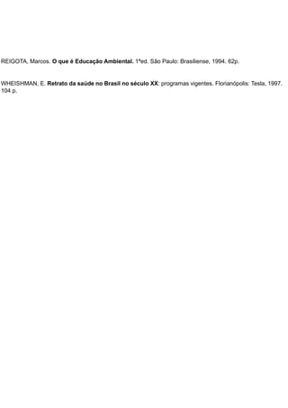 REIGOTA, Marcos. O que é Educação Ambiental. 1ªed. São Paulo: Brasiliense, 1994. 62p.
WHEISHMAN, E. Retrato da saúde no Brasil no século XX: programas vigentes. Florianópolis: Tesla, 1997.
104 p.
 