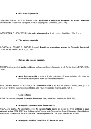  Dois autores pessoais:
TRAJBER, Rachel.; COSTA, Larissa (org). Avaliando a educação ambiental no Brasil: materiais
audiovisuais. São Paulo: Peirópolis: Instituto Ecoar para a Cidadania. 2001. 156p.
SÓDERSTEN, B.; GEOFREY, R. International economics. 3. ed. London: MacMillan, 1994. 714 p.
 Três autores pessoais:
REIGOTA, M.; POSSAS R.; RIBEIRO A.(orgs.). Trajetórias e narrativas através da Educação Ambiental.
1º ed. Rio de Janeiro:DP&A, 2003.155p.
 Mais de três autores pessoais:
REIGOTA M. (org), et al. Verde cotidiano: meio ambiente em discussão. N ed. Rio de Janeiro:DP&A,1999b.
148p.
 Autor Desconhecido: a entrada é feita pelo título. O termo anônimo não deve ser
usado em substituição ao nome do autor desconhecido.
PAIS COMPROMETIDOS. In: SILVA, L. N. Gerência escolar. 3. ed. Rio de Janeiro: Símbolo, 1998. p. 212-
213. EDITORES e suas responsabilidades. São Paulo: Sociedade do Livro, 2000. 120 p.
 Livro no todo:
REIGOTA, Marcos. O que é Educação Ambiental. 1ªed. São Paulo: Brasiliense, 1994. 62p.
 Monografia, Dissertações e Teses no todo:
SILVA, Ana Cecília. As transformações da representação social do negro no livro didático e seus
determinantes. 2001. 181f. Tese de Doutorado (Programa de Pós- graduação em Educação) – Faculdade de
Educação- Universidade Federal da Bahia. Orientada pela Profa. Dra. Maria de Lourdes Siqueira.
 Monografia em Meio Eletrônico: no todo e em parte
 