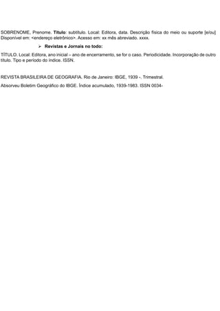 SOBRENOME, Prenome. Título: subtítulo. Local: Editora, data. Descrição física do meio ou suporte [e/ou]
Disponível em: <endereço eletrônico>. Acesso em: xx mês abreviado. xxxx.
 Revistas e Jornais no todo:
TÍTULO. Local: Editora, ano inicial – ano de encerramento, se for o caso. Periodicidade. Incorporação de outro
título. Tipo e período do índice. ISSN.
REVISTA BRASILEIRA DE GEOGRAFIA. Rio de Janeiro: IBGE, 1939 -. Trimestral.
Absorveu Boletim Geográfico do IBGE. Índice acumulado, 1939-1983. ISSN 0034-
 