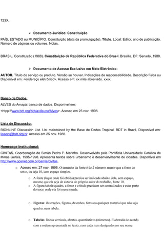 723X.
 Documento Jurídico: Constituição
PAÍS, ESTADO ou MUNICÍPIO. Constituição (data da promulgação). Título. Local: Editor, ano de publicação.
Número de páginas ou volumes. Notas.
BRASIL. Constituição (1988). Constituição da República Federativa do Brasil. Brasília, DF: Senado, 1988.
 Documento de Acesso Exclusivo em Meio Eletrônico:
AUTOR. Título do serviço ou produto. Versão se houver. Indicações de responsabilidade. Descrição física ou
Disponível em: <endereço eletrônico>. Acesso em: xx mês abreviado. xxxx.
Banco de Dados:
ALVES do Amapá: banco de dados. Disponível em:
<htpp://www.bdt.org/bdt/avifauna/Alves>. Acesso em 25 nov. 1998.
Lista de Discussão:
BIONLINE Discussion List. List maintained by the Base de Dados Tropical, BDT in Brazil. Disponível em:
lisserv@bdt.org.br. Acesso em 25 nov. 1988.
Homepage Institucional:
CIVITAS. Coordenação de Simão Pedro P. Marinho. Desenvolvido pela Pontifícia Universidade Católica de
Minas Gerais, 1995-1998. Apresenta textos sobre urbanismo e desenvolvimento de cidades. Disponível em
http://www.gosnet.com.br/oamis/civitas.
o Acesso em: 27 nov. 1998. O tamanho da fonte é de 2 números menor que a fonte do
texto, ou seja 10, com espaço simples.
o A fonte (lugar onde foi obtida) precisa ser indicada abaixo dela, sem espaço,
mesmo que ela seja de autoria do próprio autor do trabalho, fonte 10.
o A figura/tabela/quadro, a fonte e o título precisam ser centralizados e estar perto
do texto onde ela foi mencionada.
o Figuras: ilustrações, figuras, desenhos, fotos ou qualquer material que não seja
quadro, nem tabela.
o Tabelas: linhas verticais, abertas, quantitativos (números). Elaborada de acordo
com a ordem apresentada no texto, com cada item designado por seu nome
 
