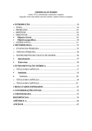 (MODELO) SUMÁRIO
(fonte 14/12, centralizado, maiúsculo e negrito)
Sugestão: fazer uma tabela com três colunas e depois reritar as margens
 INTRODUÇÃO ...................................................................................... 10
o TEMA.....................................................................................................10
o PROBLEMA ..........................................................................................10
o HIPÓTESE .............................................................................................10
o OBJETIVOS...........................................................................................10
 Objetivo Geral................................................................................... 10
 Objetivosespecíficos........................................................................... 10
o USTIFICATIVA.................................................................................... 11
 METODOLOGIA................................................................................... 52
o ETAPAS DA PESQUISA..................................................................... 53
o TIPO DA PESQUISA ........................................................................... 54
o INSTRUMENTO DE COLETA DE DADOS ...................................... 56
 Questionário...................................................................................... 57
 Entrevista .......................................................................................... 58
 FUNDAMENTAÇÃO TEÓRICA......................................................... 13
o TÍTULO DO CAPÍTULO..................................................................... 17
 Subtítulo ............................................................................................ 25
 Subtítulo.......................................................................................... 26
o TÍTULO DO CAPÍTULO..................................................................... 29
o TÍTULO DO CAPÍTULO....................................................................32
 RESULTADOS ESPERADOS..............................................................36
 CONSIDERAÇÕES FINAIS................................................................. 52
 CRONOGRAMA.................................................................................... 53
REFERÊNCIAS......................................................................................... 54
APÊNDICE A ............................................................................................ 60
ANEXO B................................................................................................... 62
 