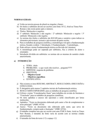 NORMAS GERAIS:
a) Verbo na terceira pessoa do plural ou singular e futuro;
b) Os títulos e subtítulos devem ser escritos com fonte 14/12, Arial ou Times New
Roman e não existe ponto após o número;
c) Títulos: Maiúsculos e negritos;
d) 1º subtítulo: Maiúsculo e não negrito / 2º subtítulo: Minúsculo e negrito / 3º
subtítulo: Minúsculo e não negrito;
e) As normas dos títulos e subtítulos são IGUAIS para o sumário e para indicar os
elementos pré-textuais, textuais e pós-textuais da parte escrita;
f) Para os trabalhos de pesquisa científica, a metodologia virá após a fundamentação
teórica, ficando a ordem: 1 Introdução; 2 Fundamentação ; 3 metodologia...
g) Pode utilizar o termo Fundamentação teórica ou Revisão de Literatura;
h) A metodologia pode ser separada por subtítulos, fica a critério do aluno e
orientador;
i) Introdução dividida em subtítulos: as normas são as mesmas do sumário citado
anteriormente.
a) INTRODUÇÃO
a. TEMA : título
b. PROBLEMA: : o que vocês irão resolver... pergunta?????
c. HIPÓTESE: resposta do problema
d. OBJETIVOS
i. Objetivo Geral
• Objetivos específicos
e. JUSTIFICATIVA
j) Não existem os itens RESUMO, ABSTRACT, RESULTADOS e DISCUSSÃO e
CONCLUSÃO;
k) É obrigatório pelo menos 2 capítulos iniciais da Fundamentação teórica;
l) RESULTADOS ESPERADOS: para os trabalhos de pesquisa científica;
m) Utilizar o termo “Considerações finais” para trabalhos de revisão de literatura e
“Conclusão” para os trabalhos de pesquisas científicas;
n) Os itens apêndice e anexos são opcionais e serão classificados por letras
maiúsculas;
o) Apêndice: “Texto ou documento elaborado pelo autor a fim de complementar o
texto principal.” (NBR 14724).
p) Anexo: “Texto ou documento não elaborado pelo autor, que serve de
fundamentação, comprovação e ilustração.” (NBR 14724).
q) O trabalho completo tem que ser escrito com uma ÚNICA fonte: Arial ou Times
New Roman, o tamanho da fonte varia de acordo com as normas citadas
anteriormente;
r) O tamanho da fonte do texto é 12 e espaço 1,5;
 