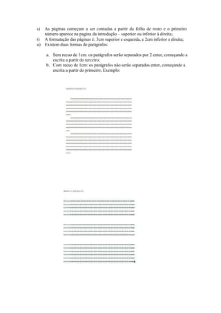 s) As páginas começam a ser contadas a partir da folha de rosto e o primeiro
número aparece na pagina da introdução – superior ou inferior à direita;
t) A formatação das páginas é: 3cm superior e esquerda, e 2cm inferior e direita;
u) Existem duas formas de parágrafos:
a. Sem recuo de 1cm: os parágrafos serão separados por 2 enter, começando a
escrita a partir do terceiro;
b. Com recuo de 1cm: os parágrafos não serão separados enter, começando a
escrita a partir do primeiro; Exemplo:
 