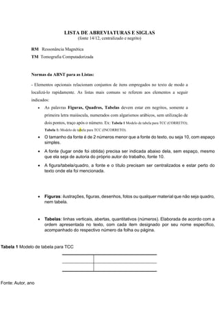 LISTA DE ABREVIATURAS E SIGLAS
(fonte 14/12, centralizado e negrito)
RM Ressonância Magnética
TM Tomografia Computadorizada
Normas da ABNT para as Listas:
- Elementos opcionais relacionam conjuntos de itens empregados no texto de modo a
localizá-lo rapidamente. As listas mais comuns se referem aos elementos a seguir
indicados:
 As palavras Figuras, Quadros, Tabelas devem estar em negritos, somente a
primeira letra maiúscula, numerados com algarismos arábicos, sem utilização de
dois pontos, traço após o número. Ex: Tabela 1 Modelo de tabela para TCC (CORRETO);
Tabela 1: Modelo de tabela para TCC (INCORRETO).
 O tamanho da fonte é de 2 números menor que a fonte do texto, ou seja 10, com espaço
simples.
 A fonte (lugar onde foi obtida) precisa ser indicada abaixo dela, sem espaço, mesmo
que ela seja de autoria do próprio autor do trabalho, fonte 10.
 A figura/tabela/quadro, a fonte e o título precisam ser centralizados e estar perto do
texto onde ela foi mencionada.
 Figuras: ilustrações, figuras, desenhos, fotos ou qualquer material que não seja quadro,
nem tabela.
 Tabelas: linhas verticais, abertas, quantitativos (números). Elaborada de acordo com a
ordem apresentada no texto, com cada item designado por seu nome específico,
acompanhado do respectivo número da folha ou página.
Tabela 1 Modelo de tabela para TCC
Fonte: Autor, ano
 