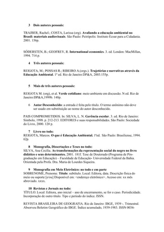 3 Dois autores pessoais:
TRAJBER, Rachel.; COSTA, Larissa (org). Avaliando a educação ambiental no
Brasil: materiais audiovisuais. São Paulo: Peirópolis: Instituto Ecoar para a Cidadania.
2001. 156p.
SÓDERSTEN, B.; GEOFREY, R. International economics. 3. ed. London: MacMillan,
1994. 714 p.
4 Três autores pessoais:
REIGOTA, M.; POSSAS R.; RIBEIRO A.(orgs.). Trajetórias e narrativas através da
Educação Ambiental. 1º ed. Rio de Janeiro:DP&A, 2003.155p.
5 Mais de três autores pessoais:
REIGOTA M. (org), et al. Verde cotidiano: meio ambiente em discussão. N ed. Rio de
Janeiro:DP&A,1999b. 148p.
6 Autor Desconhecido: a entrada é feita pelo título. O termo anônimo não deve
ser usado em substituição ao nome do autor desconhecido.
PAIS COMPROMETIDOS. In: SILVA, L. N. Gerência escolar. 3. ed. Rio de Janeiro:
Símbolo, 1998. p. 212-213. EDITORES e suas responsabilidades. São Paulo: Sociedade
do Livro, 2000. 120 p.
7 Livro no todo:
REIGOTA, Marcos. O que é Educação Ambiental. 1ªed. São Paulo: Brasiliense, 1994.
62p.
8 Monografia, Dissertações e Teses no todo:
SILVA, Ana Cecília. As transformações da representação social do negro no livro
didático e seus determinantes. 2001. 181f. Tese de Doutorado (Programa de Pós-
graduação em Educação) – Faculdade de Educação- Universidade Federal da Bahia.
Orientada pela Profa. Dra. Maria de Lourdes Siqueira.
9 Monografia em Meio Eletrônico: no todo e em parte
SOBRENOME, Prenome. Título: subtítulo. Local: Editora, data. Descrição física do
meio ou suporte [e/ou] Disponível em: <endereço eletrônico>. Acesso em: xx mês
abreviado. xxxx.
10 Revistas e Jornais no todo:
TÍTULO. Local: Editora, ano inicial – ano de encerramento, se for o caso. Periodicidade.
Incorporação de outro título. Tipo e período do índice. ISSN.
REVISTA BRASILEIRA DE GEOGRAFIA. Rio de Janeiro: IBGE, 1939 -. Trimestral.
Absorveu Boletim Geográfico do IBGE. Índice acumulado, 1939-1983. ISSN 0034-
 